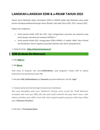 LANGKAH-LANGKAH EDM & e-RKAM TAHUN 2023
Syarat utama Madrasah dapat menerapkan EDM & e-RKAM adalah bagi Madrasah yang sudah
pernah mendapat pelatihan/bimbingan teknis (Bimtek), baik pada Tahun 2020, 2021, maupun 2023.
Adapun alur singkatnya :
 Untuk peserta bimtek 2020 dan 2021, login menggunakan username dan password yang
sama dengan username dan password eRKAM v.1
 Untuk peserta bimtek 2023, menggunakan EDM e-RKAM v.2, setelah “daftar” (akun Kamad
dan Bendahara). Nomor registrasi yang telah diberikan oleh admin kabupaten/kota.
1. Akses ke laman : https://erkam.kemenag.go.id/
EDM (Evaluasi Diri Madrasah)
2. Pilih EDM V.2
3. Klik Masuk
Pada tahap ini pengisian oleh akun staf/bendahara, yang ditugaskan mengisi EDM ke aplikasi
berdasarkan hasil pembahasan/rapat TPM
4. Masukkan NIK (staf/bendahara) dan Password yang telah didaftarkan, lalu klik "Login"
5. Tampilan pertama kali berhasil login (misal dari akun bendahara)
Data yang ditampilkan pada menu "Dashboard" (tertutup warna merah) dan "Profil Madrasah"
merupakan data hasil sync EMIS, jika data pada profil madrasah ada yang belum sesuai, maka
lakukan perbaikan pada EMIS. Untuk lebih detail langkah-langkah pengerjaan EDM dapat dilihat
pada "Halaman Panduan"
6. Pilih Menu "Tim Penjamin Mutu"
 