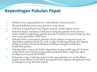 Kepentingan Pukulan Pepat Untuk menyerang pukulan ke arah pukulan depan pemain. Menjadi pukulan penyerang pemain yang utama. Pukulan yang paling kerap diguna pemain untuk tujuan smesy. Pukulan depan umumnya lebih kuat daripada pukulan kilas kerana badan tidak menghalang apabila pemain membuat ayunan belakang dan otot yang digunakan lebih kuat.  Pukulan kilas melengkapi pukulan depan dalam mengawal meja. Ia diperlukan pukulan pepat ke arah sangga belakang pemain dan diguna untuk memaksa lawan melakukan kesilapan dengan melakukan kembalian pantas. Pukulan kilas yang baik boleh digunakan dengan lebih agresif. Pemain yang boleh menyerang menggunakan pukulan kilas yang kuat akan mempunyai banyak kelebihan.  Kekuatan yang seimbang antara kedua-dua pukulan ini  perlu dibina untuk memastikan lawan tidak mengambil kesempatan menghantar bola ke bahagian yang disedari lemah.  