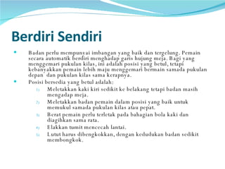 Berdiri Sendiri   Badan perlu mempunyai imbangan yang baik dan tergelung. Pemain secara automatik berdiri menghadap garis hujung meja. Bagi yang menggemari pukulan kilas, ini adalah posisi yang betul, tetapi kebanyakkan pemain lebih maju menggemari bermain samada pukulan depan  dan pukulan kilas sama kerapnya.  Posisi bersedia yang betul adalah: Meletakkan kaki kiri sedikit ke belakang tetapi badan masih mengadap meja. Meletakkan badan pemain dalam posisi yang baik untuk memukul samada pukulan kilas atau pepat. Berat pemain perlu terletak pada bahagian bola kaki dan diagihkan sama rata. Elakkan tumit mencecah lantai. Lutut harus dibengkokkan, dengan kedudukan badan sedikit membongkok. 