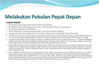 Melakukan Pukulan Pepat Depan Langkah-langkah: Mengadap meja dengan kaki kanan sedikit ke belakang.  Pusingkan badan pada pinggang ke kanan. Siku dipastikan hampir ke pinggang. Berat badan dialihan ke kaki kanan. Raket dipastikan serenjang dengan lantai semasa hayunan ke belakang. Hujung atas raket dan lengan ke bawah sedikit dengan siku berada pada sudut 120 darjah. Mulakan ayunan ke depan dengan memusingkan berat badan pemain dengan depan ke kaki kiri. Pada masa yang sama pusingkan pinggang dan lengan ke depan, dengan siku hampir pegun dan kurang 90 darjah.  Ayunan ke belakang dan ke depan seharunya dilakukan dalam satu gerakan berterusan. Sentuhan dilakukan ketika lantunan bola pada kedudukan paling tinggi, di depan dan sedikit ke kanan badan. Raket seharusnya berpusing sekitar atas dan belakang bola untuk menghasilkan putaran atas.  Bagi pukulan depan atau membalas putaran raket seharunya tertutup dan menyentuh belakang bola ke arah bahagian atas. Bagi pukulan depan yang lembut atau membalas putaran belakang, raket seharunya terbuka dan menyentuh bola lebih di bahagian bawah. Bagi membalas putaran belakang, pukul dengan menggesel bola sedikit ke atas.  Bola dipastikan terus bergesel dan jangan berhenti sebaik menyentuhnya. Kemudian gerakan ke atas dank e bawah pada raket untuk menenggelam bola ke dalam span. Permainan diteruskan dengan menggerakkan raket kea rah dahi atau sedikit ke kiri menyerupai satu tabik. Pemain yang lebih tinggi, harus melakukannya pada kedudukan lebih rendah sementara pemain rendah melakukannya pada kedudukan lebih tinggi. Berat badan harus dipindahkan ke kaki kiri. Akhir sekali kembali ke posisi bersedia.  