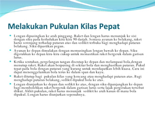 Melakukan Pukulan Kilas Pepat Lengan dipusingkan ke arah pinggang. Raket dan lengan harus menunjuk ke sisi dengan siku pada kedudukan kira-kira 90 darjah. Semasa ayunan ke belakang, raket harus serenjang terhadap putaran atas dan sedikit terbuka bagi menghadapi putaran belakang. Siku dipastikan pegun. Ayunan ke depan dimulakan dengan memusingkan lengan bawah ke depan. Siku digerakkan ke depan kira-kira cukup untuk memastikan raket bergerak dalam garisan lurus. Ketika sentuhan, pergelangan tangan disentap ke depan dan melampaui bola,dengan menutup raket. Raket akan berpusing di sekitar bola dan menghasilkan putaran. Pukul tepat pada bola dengan putaran yang kurang untuk mendapatkan lebih kuasa. Cara ini dapat menenggelamkan bola terus ke dalam span dan kayu. Raket ditutup bagi  pukulan kilas yang kencang atau menghadapi putaran atas. Bagi menghadapi putaran belakang, sedikit dipukul bola ke atas. Lengan diunjurkan ke depan dan sedikit ke atas, dengan siku dipanjangkan ke depan bagi membolehkan raket bergerak dalam garisan lurus serta lajak pergerakan tersebut diikut. Akhit pukulan, raket harus menunjuk  sedikit ke arah kanan di mana bola dipukul. Lengan harus diunjurkan sepenuhnya. 