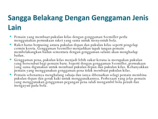Sangga Belakang Dengan Genggaman Jenis Lain Pemain yang membuat pukulan kilas dengan genggaman Seemiller perlu menggunakan permukaan raket yang sama untuk menyentuh bola.  Raket harus berpusing antara pukulan depan dan pukulan kilas seperti pengelap cermin kereta. Genggaman Seemiller menjadikan tapak tangan pemain membelakangkan badan sementara dengan genggaman salami akan menghadap badan.  Genggaman pena, pukulan kilas menjadi lebih sukar kerana ia merupakan pukulan yang berserabut bagi pemain baru. Seperti dengan genggaman Seemiller, permukaan yang sama digunakan untuk membuat pukulan depan dan pukulan kilas. Kebanyakkan pemain yang menggunakan genggaman pena tidak membuat pukulan kilas. Pemain sebenarnya menghalang sahaja dan ianya dibenarkan selagi pemain membina pukulan depan dan gerak kaki untuk menggunakannya. Perbezaan yang jelas pemain yang menggunakan genggaman pegangan pena ialah mengambil bola penuh dan mengayun pada bola. 