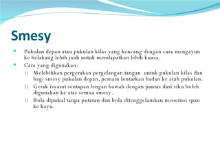 Smesy Pukulan depan atau pukulan kilas yang kencang dengan cara mengayun ke belakang lebih jauh untuk mendapatkan lebih kuasa.  Cara yang digunakan: Melebihkan pergerakan pergelangan tangan  untuk pukulan kilas dan bagi smesy pukulan depan, pemain lontarkan badan ke arah pukulan.  Gerak isyarat sentapan lengan bawah dengan pantas dari siku boleh digunakan ke atas semua smesy.  Bola dipukul tanpa putaran dan bola ditenggelamkan menerusi span ke kayu .  