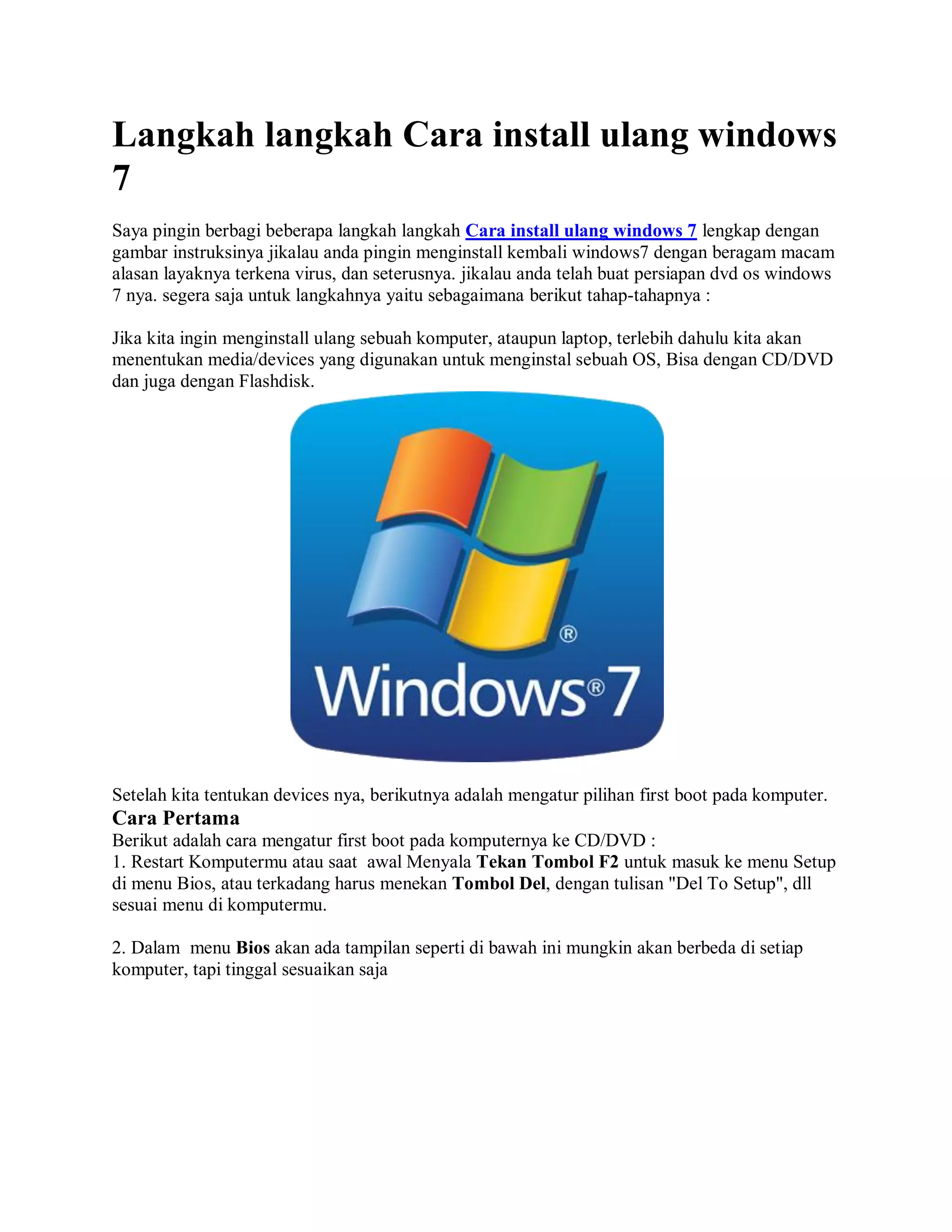 Langkah langkah Cara install ulang windows
7
Saya pingin berbagi beberapa langkah langkah Cara install ulang windows 7 lengkap dengan
gambar instruksinya jikalau anda pingin menginstall kembali windows7 dengan beragam macam
alasan layaknya terkena virus, dan seterusnya. jikalau anda telah buat persiapan dvd os windows
7 nya. segera saja untuk langkahnya yaitu sebagaimana berikut tahap-tahapnya :
Jika kita ingin menginstall ulang sebuah komputer, ataupun laptop, terlebih dahulu kita akan
menentukan media/devices yang digunakan untuk menginstal sebuah OS, Bisa dengan CD/DVD
dan juga dengan Flashdisk.
Setelah kita tentukan devices nya, berikutnya adalah mengatur pilihan first boot pada komputer.
Cara Pertama
Berikut adalah cara mengatur first boot pada komputernya ke CD/DVD :
1. Restart Komputermu atau saat awal Menyala Tekan Tombol F2 untuk masuk ke menu Setup
di menu Bios, atau terkadang harus menekan Tombol Del, dengan tulisan "Del To Setup", dll
sesuai menu di komputermu.
2. Dalam menu Bios akan ada tampilan seperti di bawah ini mungkin akan berbeda di setiap
komputer, tapi tinggal sesuaikan saja
 