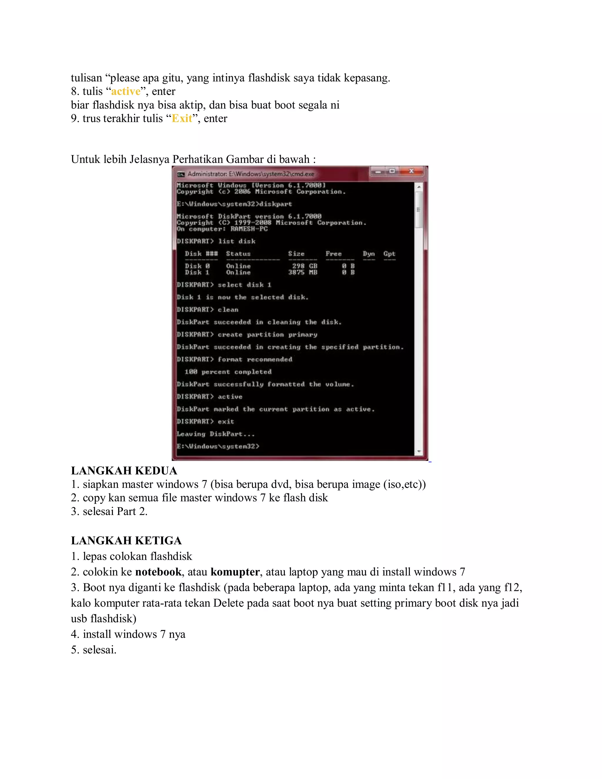 tulisan “please apa gitu, yang intinya flashdisk saya tidak kepasang.
8. tulis “active”, enter
biar flashdisk nya bisa aktip, dan bisa buat boot segala ni
9. trus terakhir tulis “Exit”, enter
Untuk lebih Jelasnya Perhatikan Gambar di bawah :
LANGKAH KEDUA
1. siapkan master windows 7 (bisa berupa dvd, bisa berupa image (iso,etc))
2. copy kan semua file master windows 7 ke flash disk
3. selesai Part 2.
LANGKAH KETIGA
1. lepas colokan flashdisk
2. colokin ke notebook, atau komupter, atau laptop yang mau di install windows 7
3. Boot nya diganti ke flashdisk (pada beberapa laptop, ada yang minta tekan f11, ada yang f12,
kalo komputer rata-rata tekan Delete pada saat boot nya buat setting primary boot disk nya jadi
usb flashdisk)
4. install windows 7 nya
5. selesai.
 