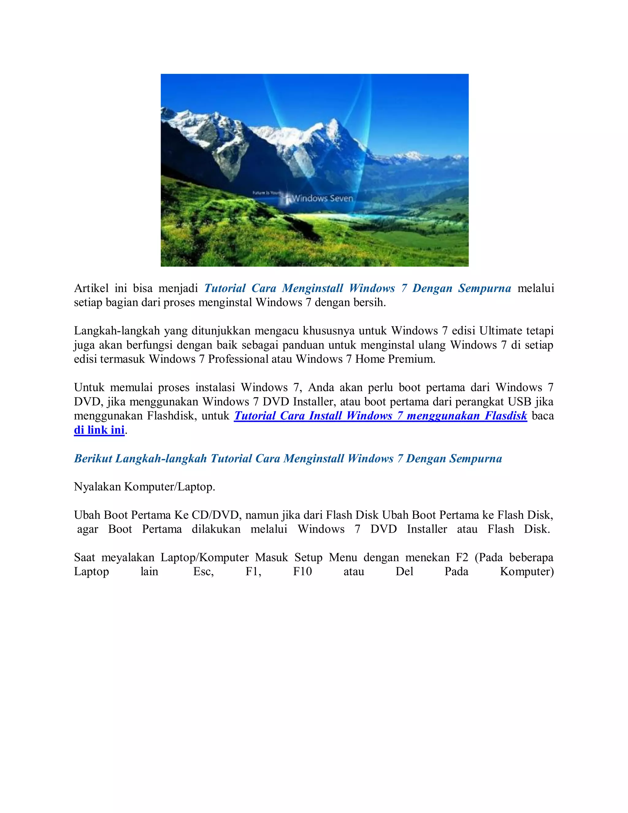 Artikel ini bisa menjadi Tutorial Cara Menginstall Windows 7 Dengan Sempurna melalui
setiap bagian dari proses menginstal Windows 7 dengan bersih.
Langkah-langkah yang ditunjukkan mengacu khususnya untuk Windows 7 edisi Ultimate tetapi
juga akan berfungsi dengan baik sebagai panduan untuk menginstal ulang Windows 7 di setiap
edisi termasuk Windows 7 Professional atau Windows 7 Home Premium.
Untuk memulai proses instalasi Windows 7, Anda akan perlu boot pertama dari Windows 7
DVD, jika menggunakan Windows 7 DVD Installer, atau boot pertama dari perangkat USB jika
menggunakan Flashdisk, untuk Tutorial Cara Install Windows 7 menggunakan Flasdisk baca
di link ini.
Berikut Langkah-langkah Tutorial Cara Menginstall Windows 7 Dengan Sempurna
Nyalakan Komputer/Laptop.
Ubah Boot Pertama Ke CD/DVD, namun jika dari Flash Disk Ubah Boot Pertama ke Flash Disk,
agar Boot Pertama dilakukan melalui Windows 7 DVD Installer atau Flash Disk.
Saat meyalakan Laptop/Komputer Masuk Setup Menu dengan menekan F2 (Pada beberapa
Laptop lain Esc, F1, F10 atau Del Pada Komputer)
 