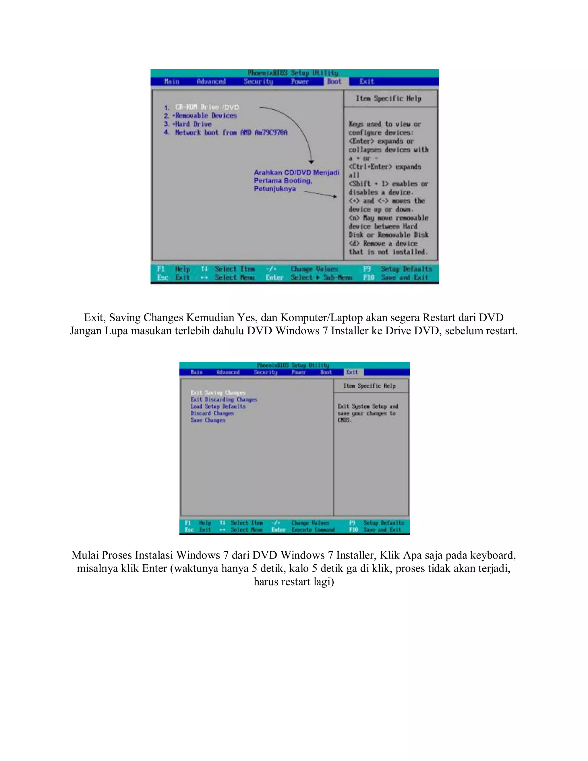 Exit, Saving Changes Kemudian Yes, dan Komputer/Laptop akan segera Restart dari DVD
Jangan Lupa masukan terlebih dahulu DVD Windows 7 Installer ke Drive DVD, sebelum restart.
Mulai Proses Instalasi Windows 7 dari DVD Windows 7 Installer, Klik Apa saja pada keyboard,
misalnya klik Enter (waktunya hanya 5 detik, kalo 5 detik ga di klik, proses tidak akan terjadi,
harus restart lagi)
 