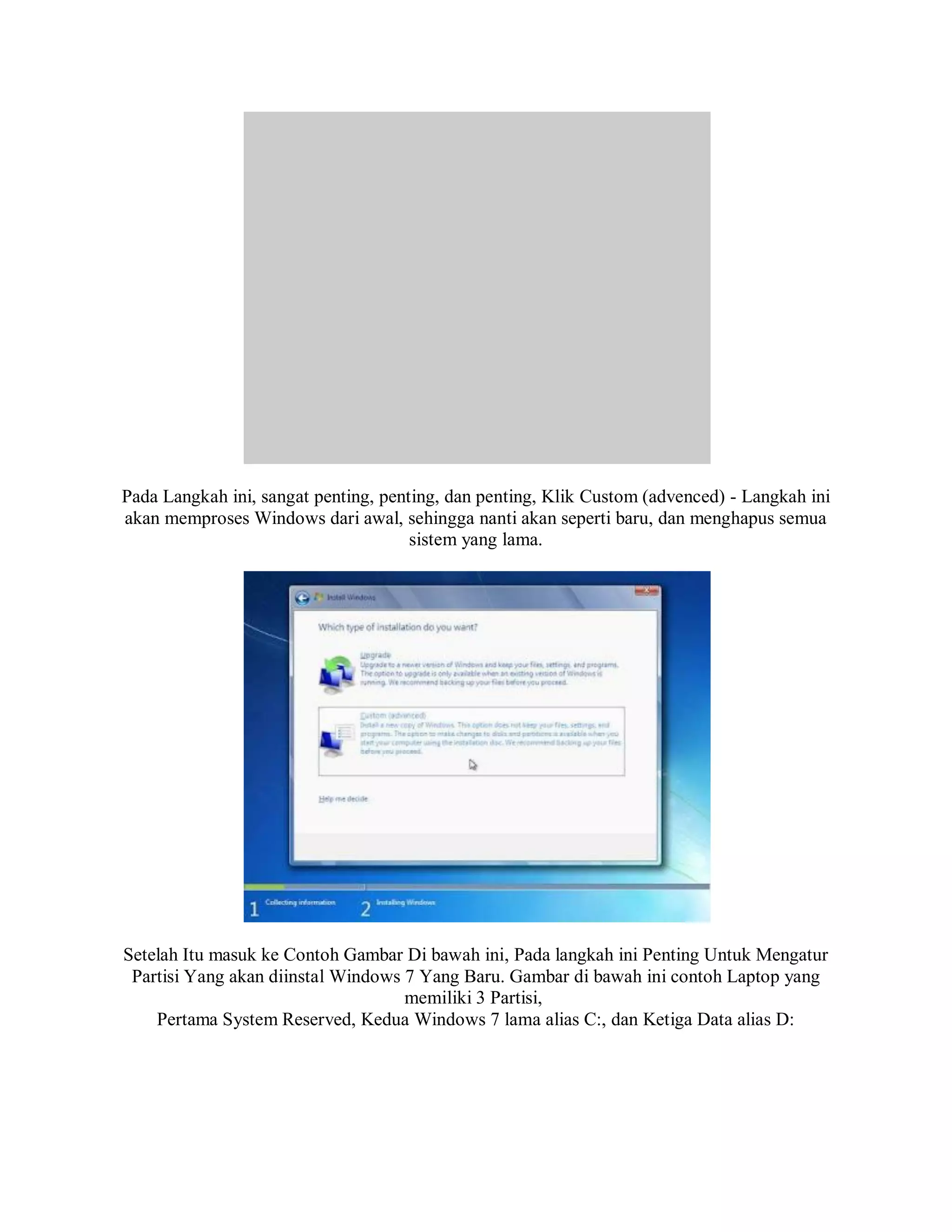 Pada Langkah ini, sangat penting, penting, dan penting, Klik Custom (advenced) - Langkah ini
akan memproses Windows dari awal, sehingga nanti akan seperti baru, dan menghapus semua
sistem yang lama.
Setelah Itu masuk ke Contoh Gambar Di bawah ini, Pada langkah ini Penting Untuk Mengatur
Partisi Yang akan diinstal Windows 7 Yang Baru. Gambar di bawah ini contoh Laptop yang
memiliki 3 Partisi,
Pertama System Reserved, Kedua Windows 7 lama alias C:, dan Ketiga Data alias D:
 