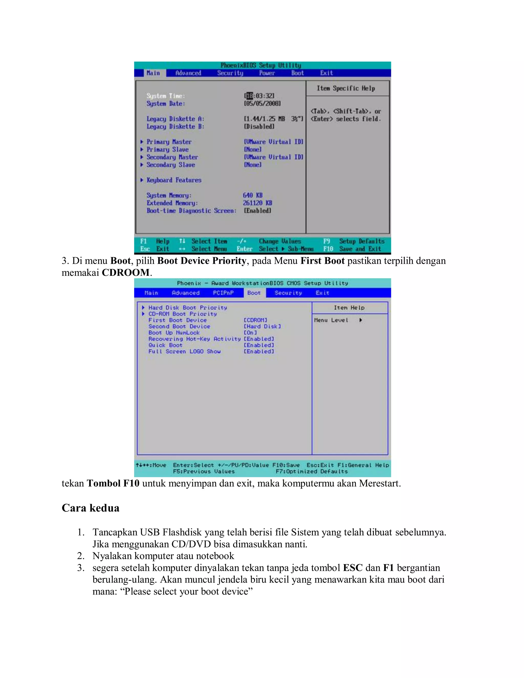 3. Di menu Boot, pilih Boot Device Priority, pada Menu First Boot pastikan terpilih dengan
memakai CDROOM.
tekan Tombol F10 untuk menyimpan dan exit, maka komputermu akan Merestart.
Cara kedua
1. Tancapkan USB Flashdisk yang telah berisi file Sistem yang telah dibuat sebelumnya.
Jika menggunakan CD/DVD bisa dimasukkan nanti.
2. Nyalakan komputer atau notebook
3. segera setelah komputer dinyalakan tekan tanpa jeda tombol ESC dan F1 bergantian
berulang-ulang. Akan muncul jendela biru kecil yang menawarkan kita mau boot dari
mana: “Please select your boot device”
 