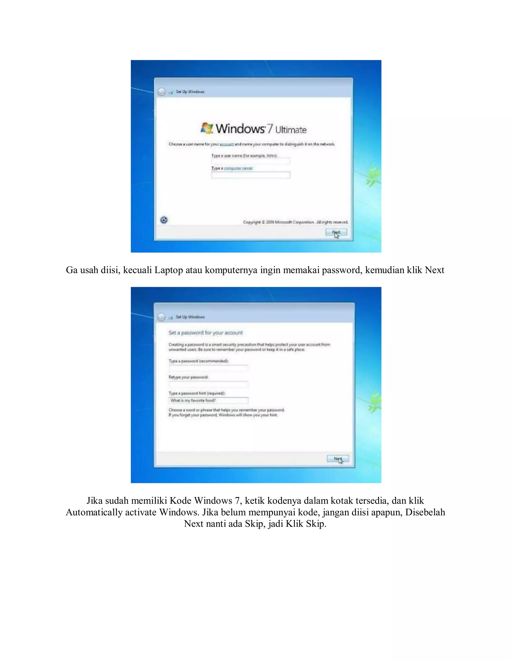Ga usah diisi, kecuali Laptop atau komputernya ingin memakai password, kemudian klik Next
Jika sudah memiliki Kode Windows 7, ketik kodenya dalam kotak tersedia, dan klik
Automatically activate Windows. Jika belum mempunyai kode, jangan diisi apapun, Disebelah
Next nanti ada Skip, jadi Klik Skip.
 