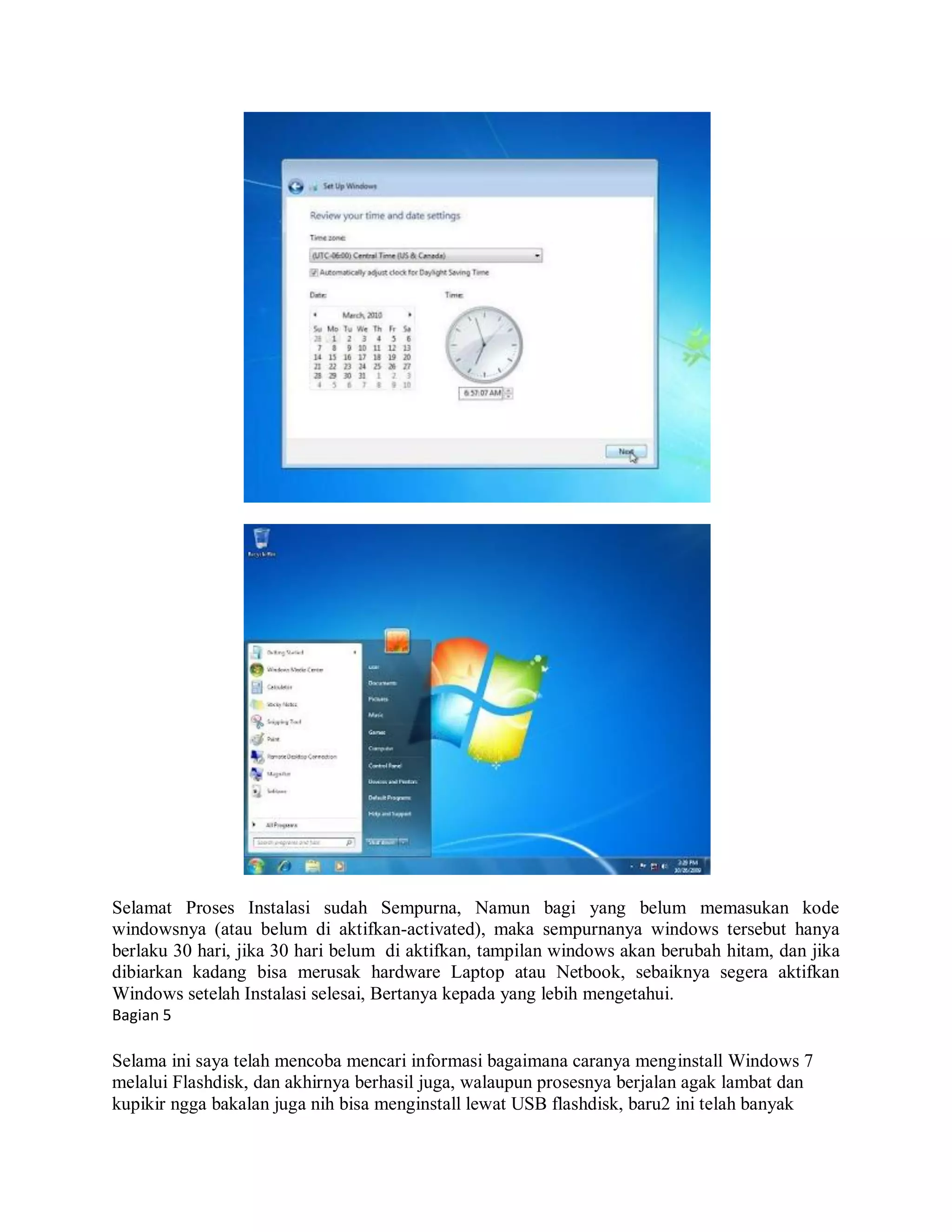 Selamat Proses Instalasi sudah Sempurna, Namun bagi yang belum memasukan kode
windowsnya (atau belum di aktifkan-activated), maka sempurnanya windows tersebut hanya
berlaku 30 hari, jika 30 hari belum di aktifkan, tampilan windows akan berubah hitam, dan jika
dibiarkan kadang bisa merusak hardware Laptop atau Netbook, sebaiknya segera aktifkan
Windows setelah Instalasi selesai, Bertanya kepada yang lebih mengetahui.
Bagian 5
Selama ini saya telah mencoba mencari informasi bagaimana caranya menginstall Windows 7
melalui Flashdisk, dan akhirnya berhasil juga, walaupun prosesnya berjalan agak lambat dan
kupikir ngga bakalan juga nih bisa menginstall lewat USB flashdisk, baru2 ini telah banyak
 