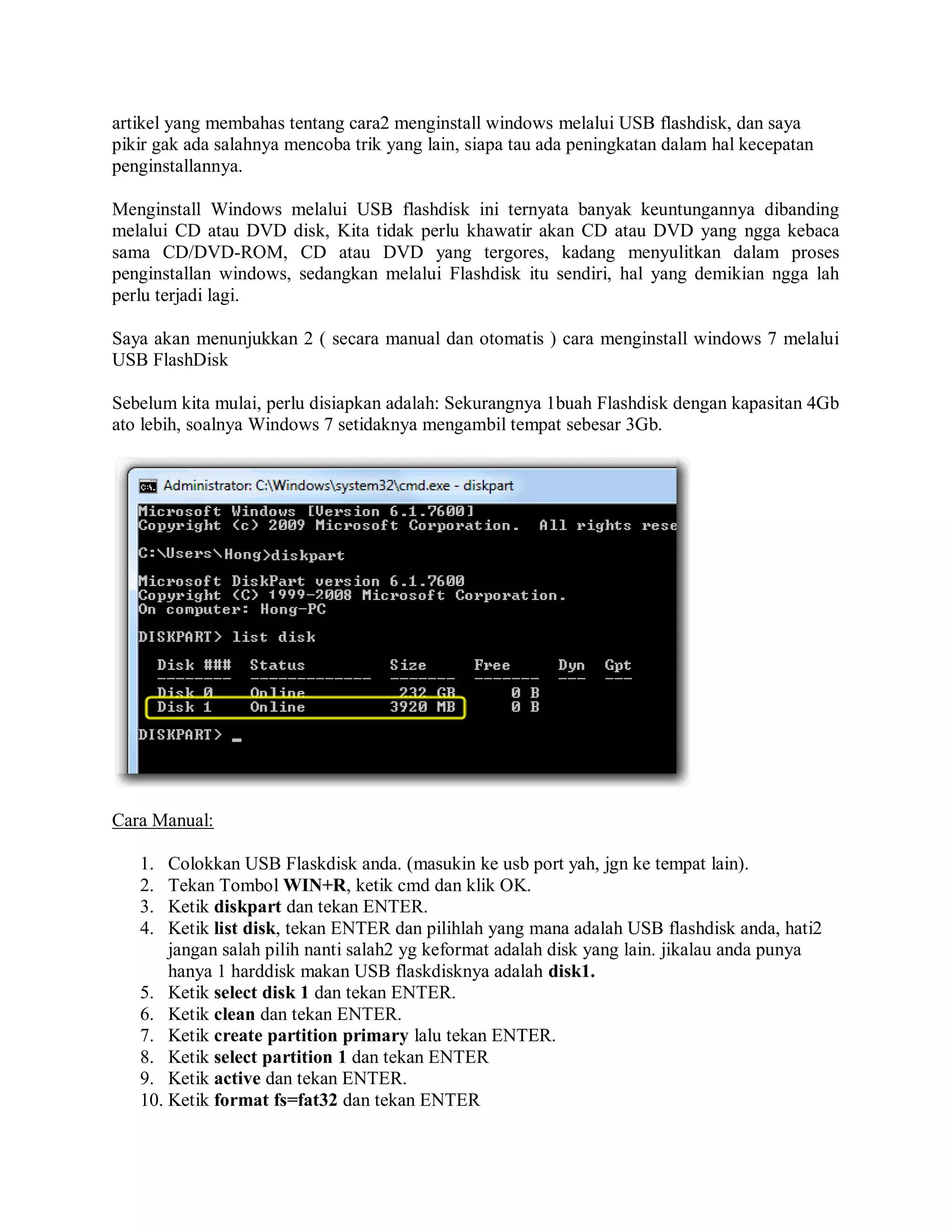 artikel yang membahas tentang cara2 menginstall windows melalui USB flashdisk, dan saya
pikir gak ada salahnya mencoba trik yang lain, siapa tau ada peningkatan dalam hal kecepatan
penginstallannya.
Menginstall Windows melalui USB flashdisk ini ternyata banyak keuntungannya dibanding
melalui CD atau DVD disk, Kita tidak perlu khawatir akan CD atau DVD yang ngga kebaca
sama CD/DVD-ROM, CD atau DVD yang tergores, kadang menyulitkan dalam proses
penginstallan windows, sedangkan melalui Flashdisk itu sendiri, hal yang demikian ngga lah
perlu terjadi lagi.
Saya akan menunjukkan 2 ( secara manual dan otomatis ) cara menginstall windows 7 melalui
USB FlashDisk
Sebelum kita mulai, perlu disiapkan adalah: Sekurangnya 1buah Flashdisk dengan kapasitan 4Gb
ato lebih, soalnya Windows 7 setidaknya mengambil tempat sebesar 3Gb.
Cara Manual:
1. Colokkan USB Flaskdisk anda. (masukin ke usb port yah, jgn ke tempat lain).
2. Tekan Tombol WIN+R, ketik cmd dan klik OK.
3. Ketik diskpart dan tekan ENTER.
4. Ketik list disk, tekan ENTER dan pilihlah yang mana adalah USB flashdisk anda, hati2
jangan salah pilih nanti salah2 yg keformat adalah disk yang lain. jikalau anda punya
hanya 1 harddisk makan USB flaskdisknya adalah disk1.
5. Ketik select disk 1 dan tekan ENTER.
6. Ketik clean dan tekan ENTER.
7. Ketik create partition primary lalu tekan ENTER.
8. Ketik select partition 1 dan tekan ENTER
9. Ketik active dan tekan ENTER.
10. Ketik format fs=fat32 dan tekan ENTER
 