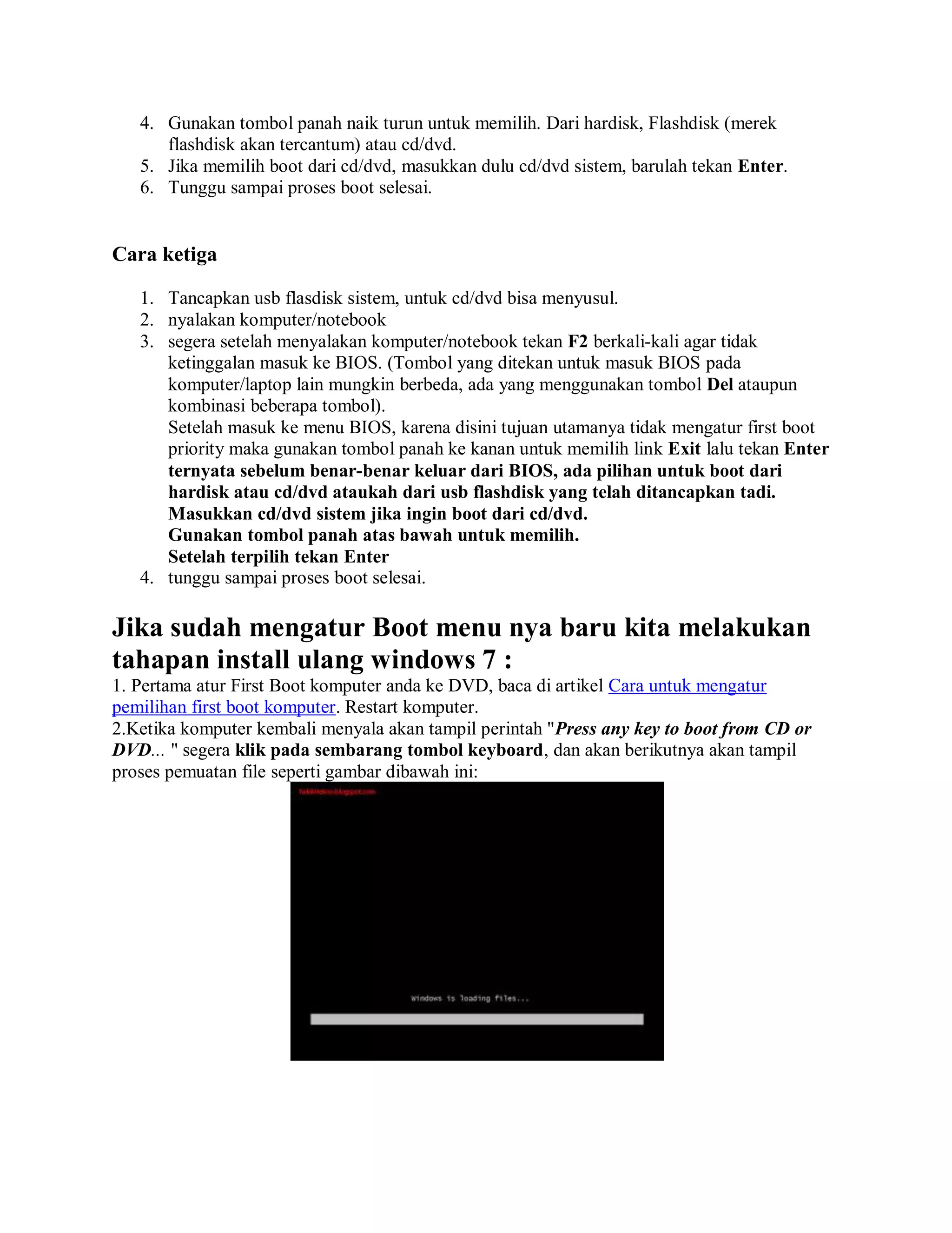 4. Gunakan tombol panah naik turun untuk memilih. Dari hardisk, Flashdisk (merek
flashdisk akan tercantum) atau cd/dvd.
5. Jika memilih boot dari cd/dvd, masukkan dulu cd/dvd sistem, barulah tekan Enter.
6. Tunggu sampai proses boot selesai.
Cara ketiga
1. Tancapkan usb flasdisk sistem, untuk cd/dvd bisa menyusul.
2. nyalakan komputer/notebook
3. segera setelah menyalakan komputer/notebook tekan F2 berkali-kali agar tidak
ketinggalan masuk ke BIOS. (Tombol yang ditekan untuk masuk BIOS pada
komputer/laptop lain mungkin berbeda, ada yang menggunakan tombol Del ataupun
kombinasi beberapa tombol).
Setelah masuk ke menu BIOS, karena disini tujuan utamanya tidak mengatur first boot
priority maka gunakan tombol panah ke kanan untuk memilih link Exit lalu tekan Enter
ternyata sebelum benar-benar keluar dari BIOS, ada pilihan untuk boot dari
hardisk atau cd/dvd ataukah dari usb flashdisk yang telah ditancapkan tadi.
Masukkan cd/dvd sistem jika ingin boot dari cd/dvd.
Gunakan tombol panah atas bawah untuk memilih.
Setelah terpilih tekan Enter
4. tunggu sampai proses boot selesai.
Jika sudah mengatur Boot menu nya baru kita melakukan
tahapan install ulang windows 7 :
1. Pertama atur First Boot komputer anda ke DVD, baca di artikel Cara untuk mengatur
pemilihan first boot komputer. Restart komputer.
2.Ketika komputer kembali menyala akan tampil perintah "Press any key to boot from CD or
DVD... " segera klik pada sembarang tombol keyboard, dan akan berikutnya akan tampil
proses pemuatan file seperti gambar dibawah ini:
 