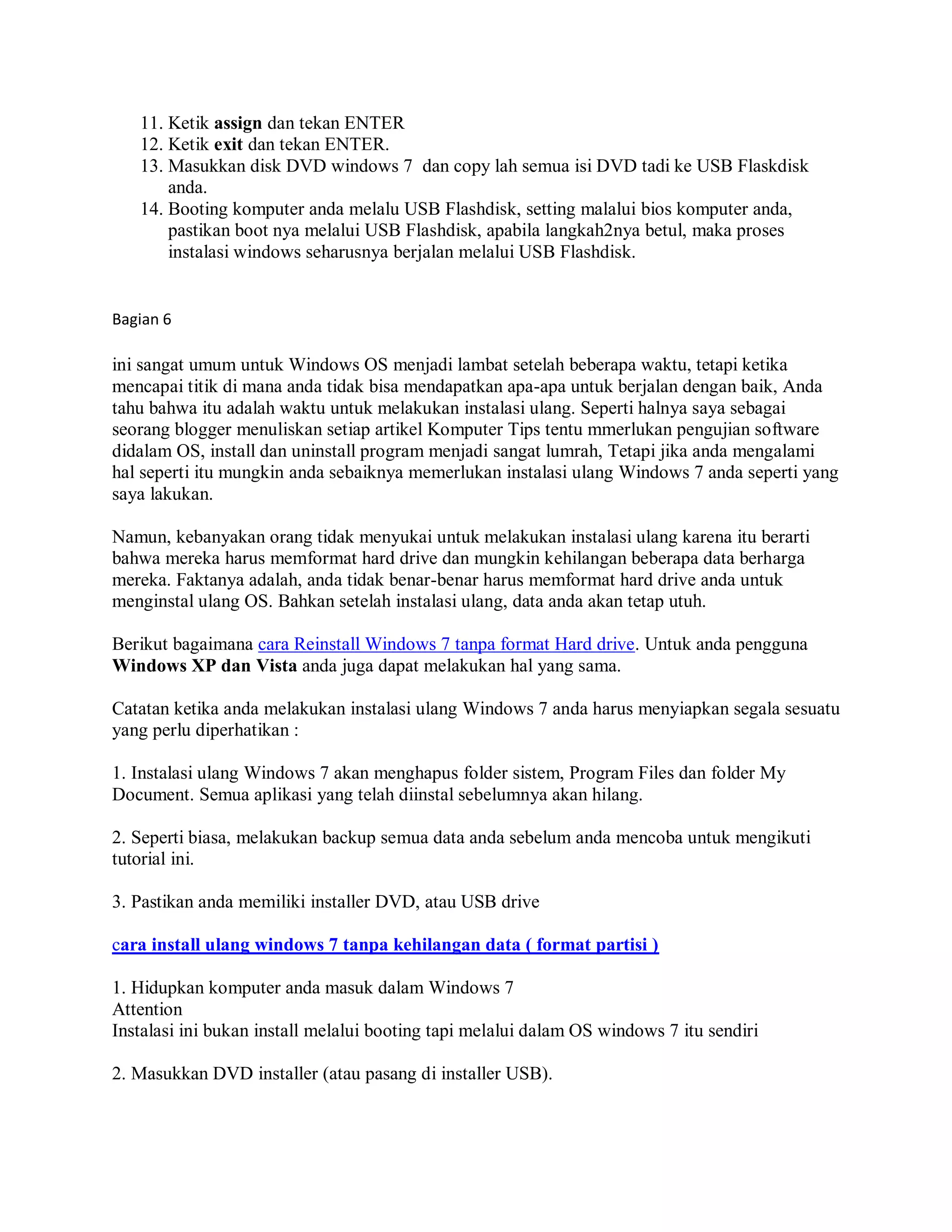 11. Ketik assign dan tekan ENTER
12. Ketik exit dan tekan ENTER.
13. Masukkan disk DVD windows 7 dan copy lah semua isi DVD tadi ke USB Flaskdisk
anda.
14. Booting komputer anda melalu USB Flashdisk, setting malalui bios komputer anda,
pastikan boot nya melalui USB Flashdisk, apabila langkah2nya betul, maka proses
instalasi windows seharusnya berjalan melalui USB Flashdisk.
Bagian 6
ini sangat umum untuk Windows OS menjadi lambat setelah beberapa waktu, tetapi ketika
mencapai titik di mana anda tidak bisa mendapatkan apa-apa untuk berjalan dengan baik, Anda
tahu bahwa itu adalah waktu untuk melakukan instalasi ulang. Seperti halnya saya sebagai
seorang blogger menuliskan setiap artikel Komputer Tips tentu mmerlukan pengujian software
didalam OS, install dan uninstall program menjadi sangat lumrah, Tetapi jika anda mengalami
hal seperti itu mungkin anda sebaiknya memerlukan instalasi ulang Windows 7 anda seperti yang
saya lakukan.
Namun, kebanyakan orang tidak menyukai untuk melakukan instalasi ulang karena itu berarti
bahwa mereka harus memformat hard drive dan mungkin kehilangan beberapa data berharga
mereka. Faktanya adalah, anda tidak benar-benar harus memformat hard drive anda untuk
menginstal ulang OS. Bahkan setelah instalasi ulang, data anda akan tetap utuh.
Berikut bagaimana cara Reinstall Windows 7 tanpa format Hard drive. Untuk anda pengguna
Windows XP dan Vista anda juga dapat melakukan hal yang sama.
Catatan ketika anda melakukan instalasi ulang Windows 7 anda harus menyiapkan segala sesuatu
yang perlu diperhatikan :
1. Instalasi ulang Windows 7 akan menghapus folder sistem, Program Files dan folder My
Document. Semua aplikasi yang telah diinstal sebelumnya akan hilang.
2. Seperti biasa, melakukan backup semua data anda sebelum anda mencoba untuk mengikuti
tutorial ini.
3. Pastikan anda memiliki installer DVD, atau USB drive
cara install ulang windows 7 tanpa kehilangan data ( format partisi )
1. Hidupkan komputer anda masuk dalam Windows 7
Attention
Instalasi ini bukan install melalui booting tapi melalui dalam OS windows 7 itu sendiri
2. Masukkan DVD installer (atau pasang di installer USB).
 