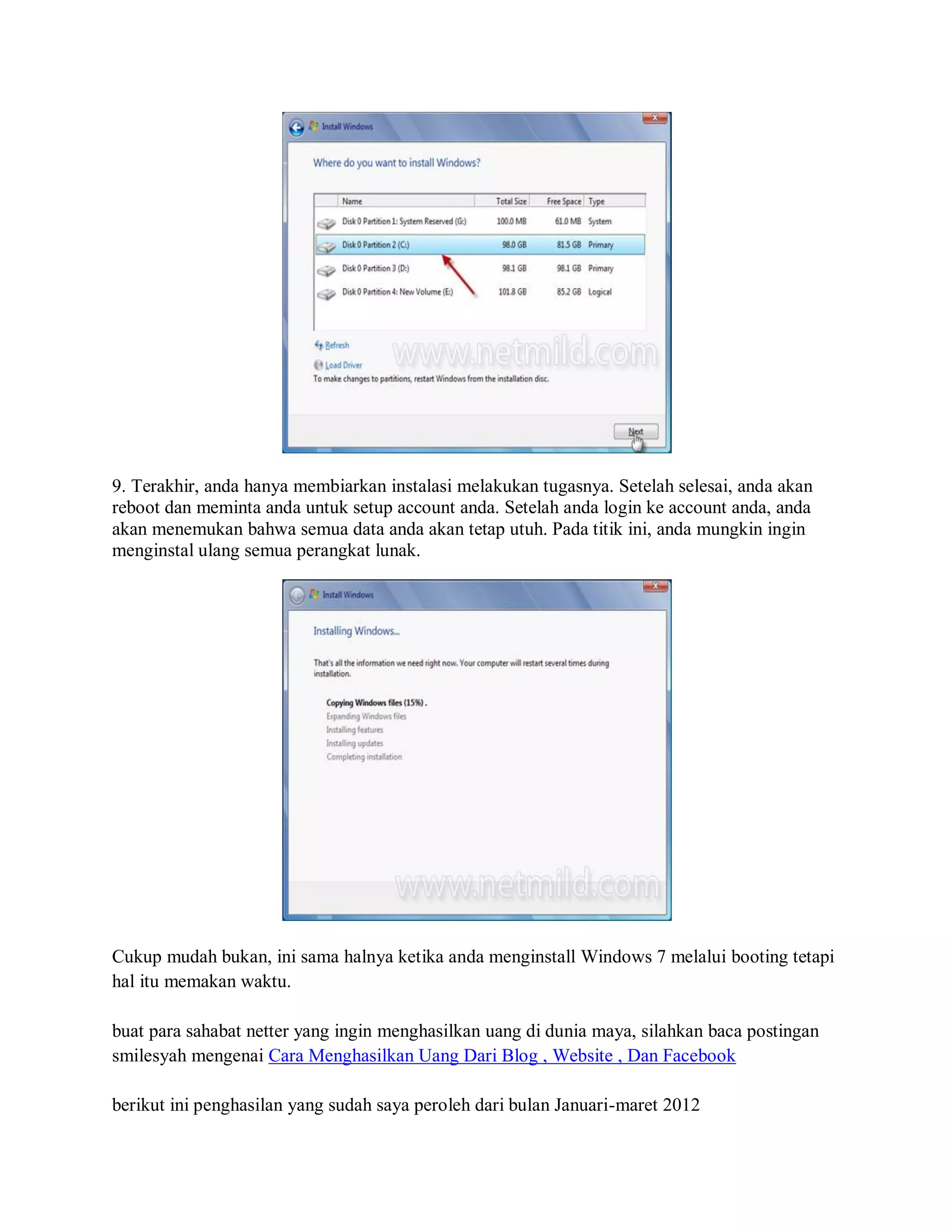 9. Terakhir, anda hanya membiarkan instalasi melakukan tugasnya. Setelah selesai, anda akan
reboot dan meminta anda untuk setup account anda. Setelah anda login ke account anda, anda
akan menemukan bahwa semua data anda akan tetap utuh. Pada titik ini, anda mungkin ingin
menginstal ulang semua perangkat lunak.
Cukup mudah bukan, ini sama halnya ketika anda menginstall Windows 7 melalui booting tetapi
hal itu memakan waktu.
buat para sahabat netter yang ingin menghasilkan uang di dunia maya, silahkan baca postingan
smilesyah mengenai Cara Menghasilkan Uang Dari Blog , Website , Dan Facebook
berikut ini penghasilan yang sudah saya peroleh dari bulan Januari-maret 2012
 