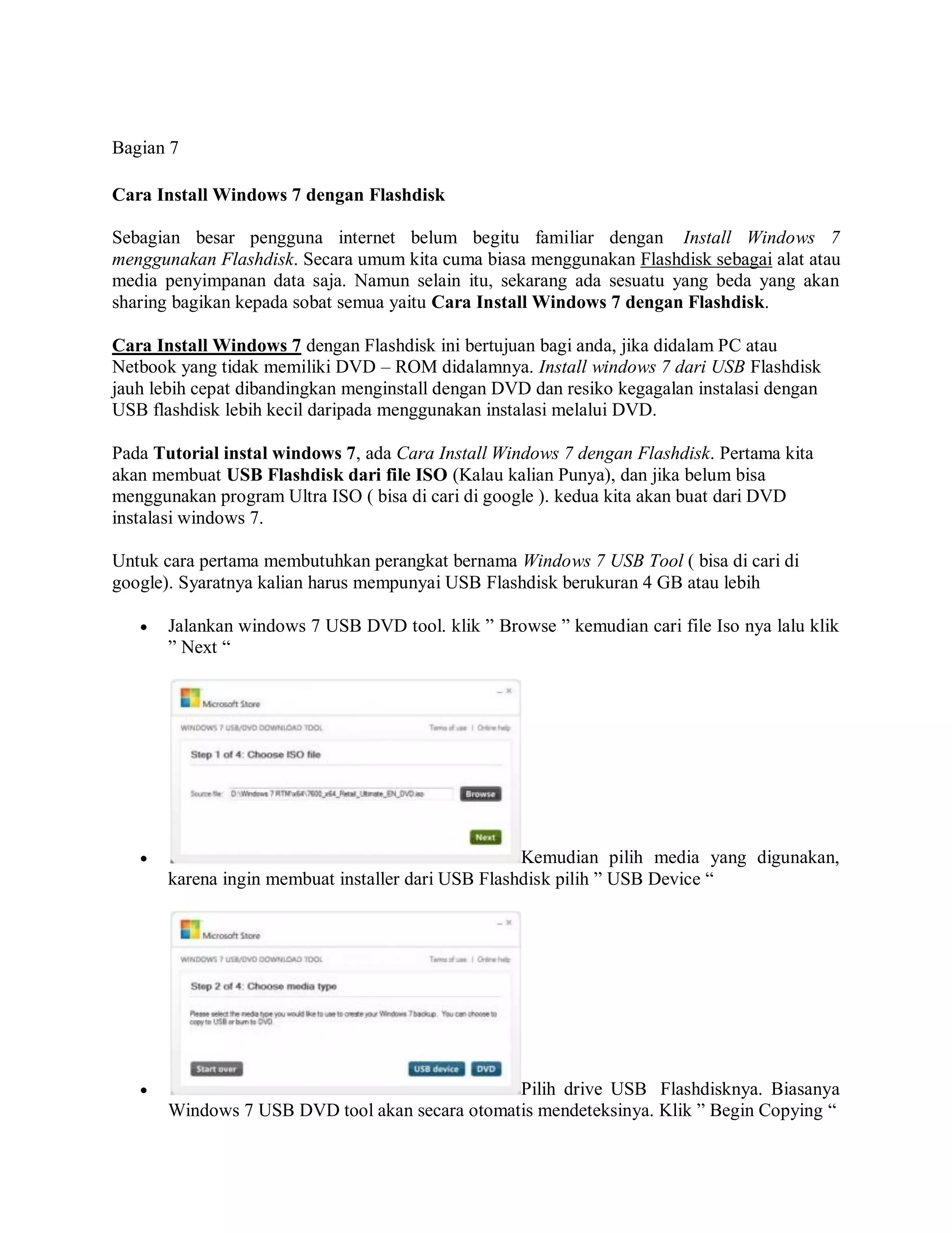 Bagian 7
Cara Install Windows 7 dengan Flashdisk
Sebagian besar pengguna internet belum begitu familiar dengan Install Windows 7
menggunakan Flashdisk. Secara umum kita cuma biasa menggunakan Flashdisk sebagai alat atau
media penyimpanan data saja. Namun selain itu, sekarang ada sesuatu yang beda yang akan
sharing bagikan kepada sobat semua yaitu Cara Install Windows 7 dengan Flashdisk.
Cara Install Windows 7 dengan Flashdisk ini bertujuan bagi anda, jika didalam PC atau
Netbook yang tidak memiliki DVD – ROM didalamnya. Install windows 7 dari USB Flashdisk
jauh lebih cepat dibandingkan menginstall dengan DVD dan resiko kegagalan instalasi dengan
USB flashdisk lebih kecil daripada menggunakan instalasi melalui DVD.
Pada Tutorial instal windows 7, ada Cara Install Windows 7 dengan Flashdisk. Pertama kita
akan membuat USB Flashdisk dari file ISO (Kalau kalian Punya), dan jika belum bisa
menggunakan program Ultra ISO ( bisa di cari di google ). kedua kita akan buat dari DVD
instalasi windows 7.
Untuk cara pertama membutuhkan perangkat bernama Windows 7 USB Tool ( bisa di cari di
google). Syaratnya kalian harus mempunyai USB Flashdisk berukuran 4 GB atau lebih
 Jalankan windows 7 USB DVD tool. klik ” Browse ” kemudian cari file Iso nya lalu klik
” Next “
 Kemudian pilih media yang digunakan,
karena ingin membuat installer dari USB Flashdisk pilih ” USB Device “
 Pilih drive USB Flashdisknya. Biasanya
Windows 7 USB DVD tool akan secara otomatis mendeteksinya. Klik ” Begin Copying “
 
