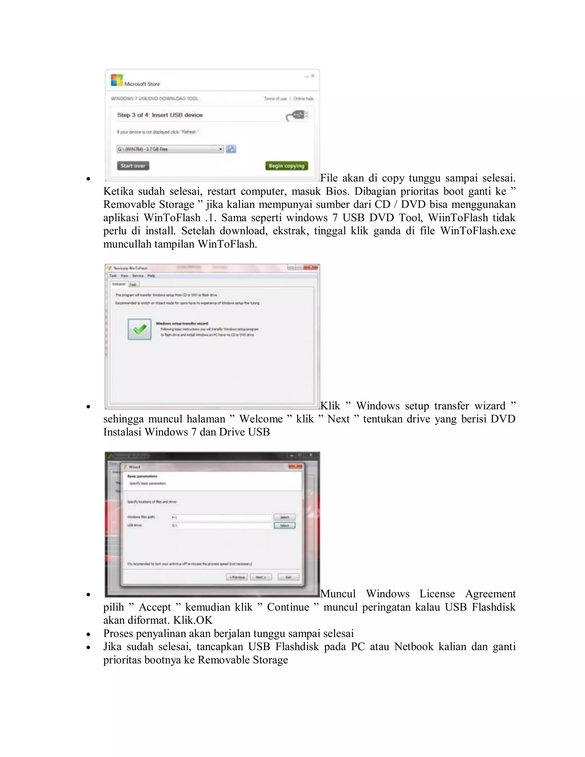  File akan di copy tunggu sampai selesai.
Ketika sudah selesai, restart computer, masuk Bios. Dibagian prioritas boot ganti ke ”
Removable Storage ” jika kalian mempunyai sumber dari CD / DVD bisa menggunakan
aplikasi WinToFlash .1. Sama seperti windows 7 USB DVD Tool, WiinToFlash tidak
perlu di install. Setelah download, ekstrak, tinggal klik ganda di file WinToFlash.exe
muncullah tampilan WinToFlash.
 Klik ” Windows setup transfer wizard ”
sehingga muncul halaman ” Welcome ” klik ” Next ” tentukan drive yang berisi DVD
Instalasi Windows 7 dan Drive USB
 Muncul Windows License Agreement
pilih ” Accept ” kemudian klik ” Continue ” muncul peringatan kalau USB Flashdisk
akan diformat. Klik.OK
 Proses penyalinan akan berjalan tunggu sampai selesai
 Jika sudah selesai, tancapkan USB Flashdisk pada PC atau Netbook kalian dan ganti
prioritas bootnya ke Removable Storage
 
