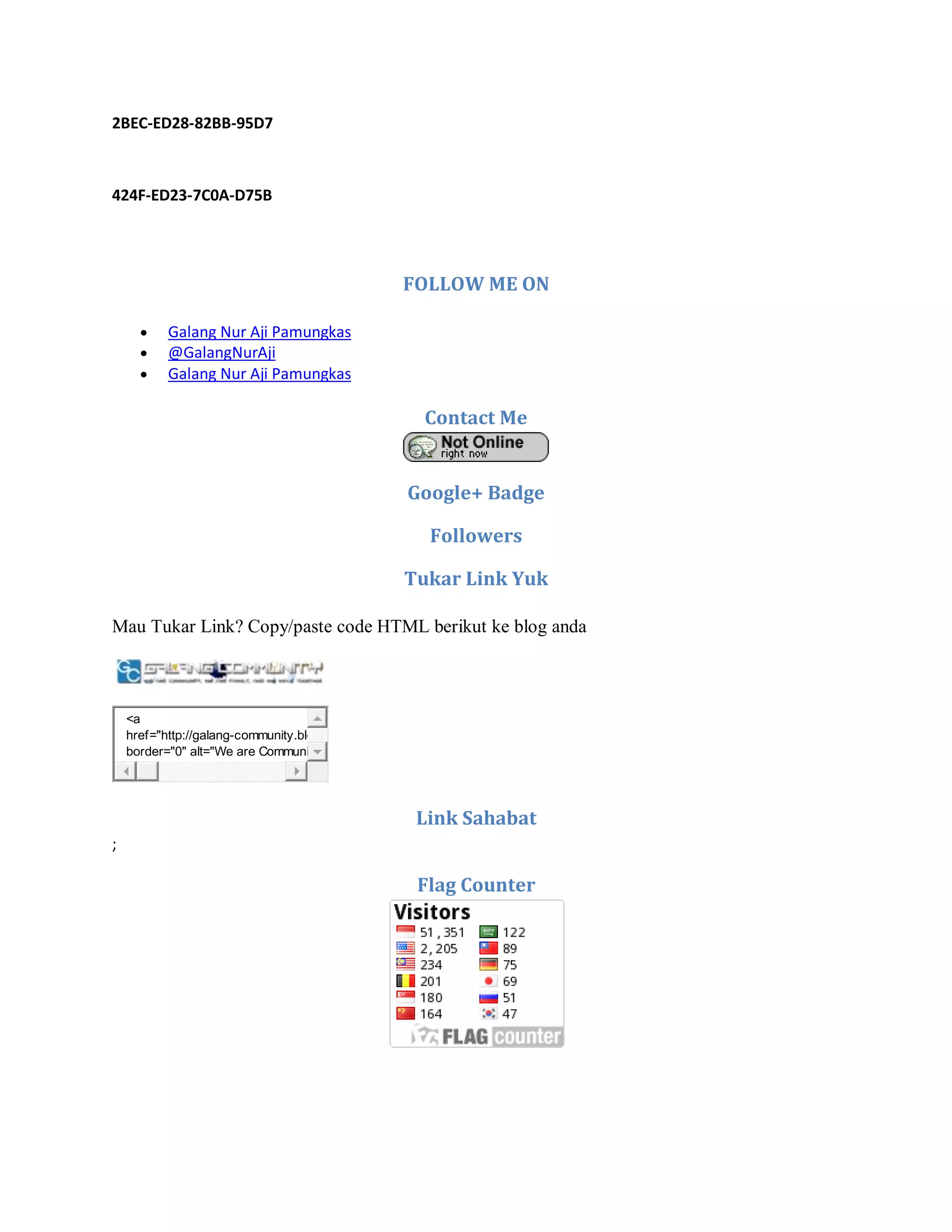 2BEC-ED28-82BB-95D7
424F-ED23-7C0A-D75B
FOLLOW ME ON
 Galang Nur Aji Pamungkas
 @GalangNurAji
 Galang Nur Aji Pamungkas
Contact Me
Google+ Badge
Followers
Tukar Link Yuk
Mau Tukar Link? Copy/paste code HTML berikut ke blog anda
<a
href="http://galang-community.blogspot.com" target="_blank"><img
border="0" alt="We are Communities, We are Family, and We Walk Together"
Link Sahabat
;
Flag Counter
 
