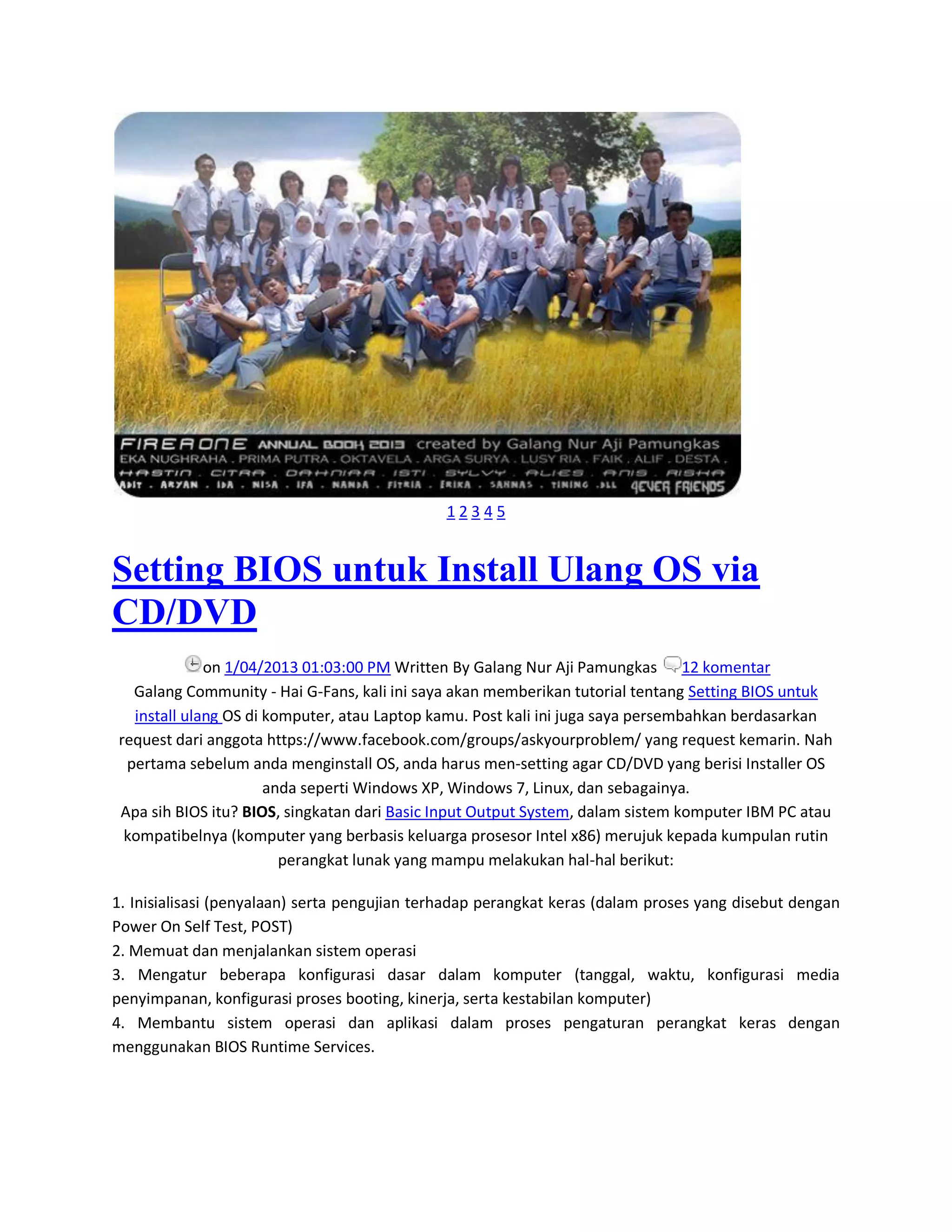 1 2 3 4 5
Setting BIOS untuk Install Ulang OS via
CD/DVD
on 1/04/2013 01:03:00 PM Written By Galang Nur Aji Pamungkas 12 komentar
Galang Community - Hai G-Fans, kali ini saya akan memberikan tutorial tentang Setting BIOS untuk
install ulang OS di komputer, atau Laptop kamu. Post kali ini juga saya persembahkan berdasarkan
request dari anggota https://www.facebook.com/groups/askyourproblem/ yang request kemarin. Nah
pertama sebelum anda menginstall OS, anda harus men-setting agar CD/DVD yang berisi Installer OS
anda seperti Windows XP, Windows 7, Linux, dan sebagainya.
Apa sih BIOS itu? BIOS, singkatan dari Basic Input Output System, dalam sistem komputer IBM PC atau
kompatibelnya (komputer yang berbasis keluarga prosesor Intel x86) merujuk kepada kumpulan rutin
perangkat lunak yang mampu melakukan hal-hal berikut:
1. Inisialisasi (penyalaan) serta pengujian terhadap perangkat keras (dalam proses yang disebut dengan
Power On Self Test, POST)
2. Memuat dan menjalankan sistem operasi
3. Mengatur beberapa konfigurasi dasar dalam komputer (tanggal, waktu, konfigurasi media
penyimpanan, konfigurasi proses booting, kinerja, serta kestabilan komputer)
4. Membantu sistem operasi dan aplikasi dalam proses pengaturan perangkat keras dengan
menggunakan BIOS Runtime Services.
 