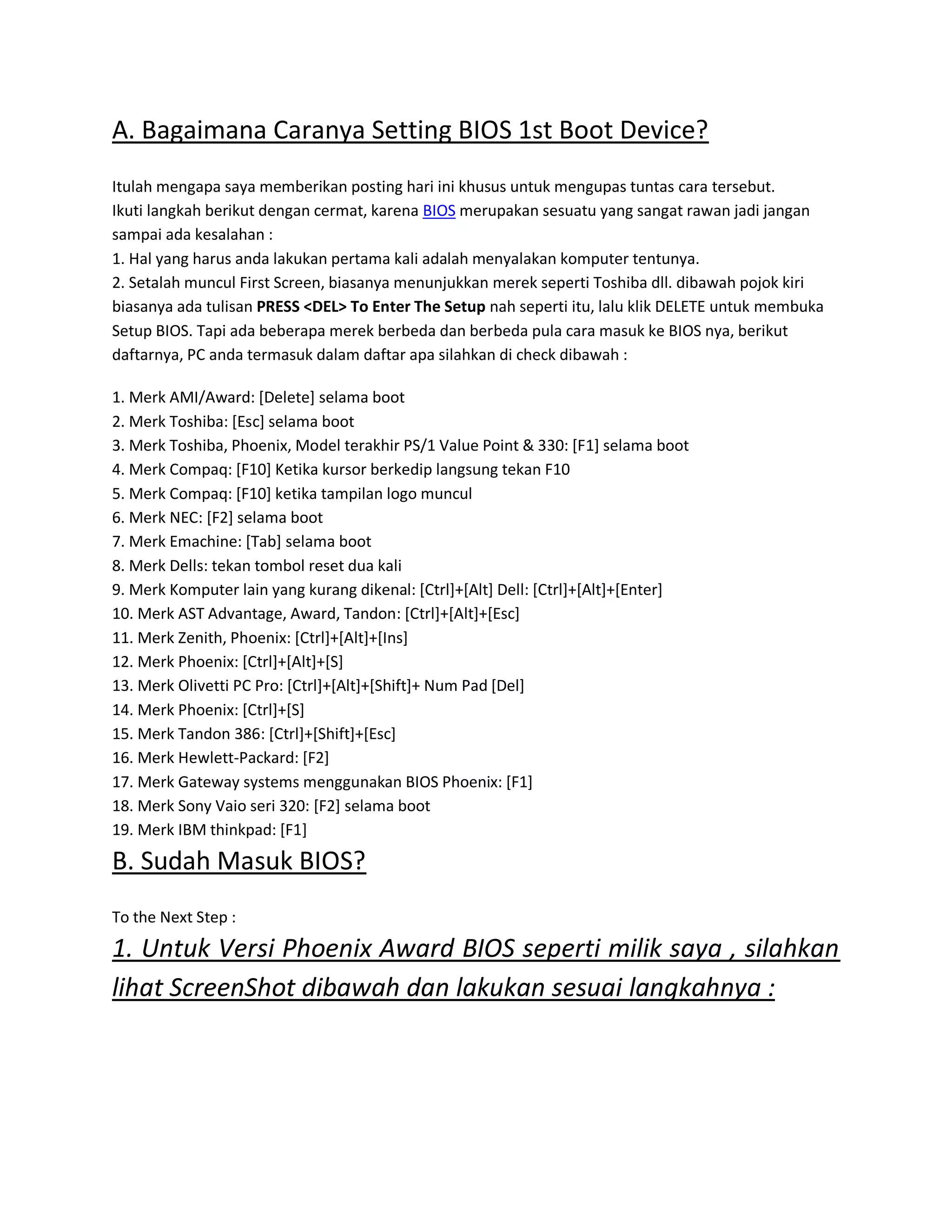 A. Bagaimana Caranya Setting BIOS 1st Boot Device?
Itulah mengapa saya memberikan posting hari ini khusus untuk mengupas tuntas cara tersebut.
Ikuti langkah berikut dengan cermat, karena BIOS merupakan sesuatu yang sangat rawan jadi jangan
sampai ada kesalahan :
1. Hal yang harus anda lakukan pertama kali adalah menyalakan komputer tentunya.
2. Setalah muncul First Screen, biasanya menunjukkan merek seperti Toshiba dll. dibawah pojok kiri
biasanya ada tulisan PRESS <DEL> To Enter The Setup nah seperti itu, lalu klik DELETE untuk membuka
Setup BIOS. Tapi ada beberapa merek berbeda dan berbeda pula cara masuk ke BIOS nya, berikut
daftarnya, PC anda termasuk dalam daftar apa silahkan di check dibawah :
1. Merk AMI/Award: [Delete] selama boot
2. Merk Toshiba: [Esc] selama boot
3. Merk Toshiba, Phoenix, Model terakhir PS/1 Value Point & 330: [F1] selama boot
4. Merk Compaq: [F10] Ketika kursor berkedip langsung tekan F10
5. Merk Compaq: [F10] ketika tampilan logo muncul
6. Merk NEC: [F2] selama boot
7. Merk Emachine: [Tab] selama boot
8. Merk Dells: tekan tombol reset dua kali
9. Merk Komputer lain yang kurang dikenal: [Ctrl]+[Alt] Dell: [Ctrl]+[Alt]+[Enter]
10. Merk AST Advantage, Award, Tandon: [Ctrl]+[Alt]+[Esc]
11. Merk Zenith, Phoenix: [Ctrl]+[Alt]+[Ins]
12. Merk Phoenix: [Ctrl]+[Alt]+[S]
13. Merk Olivetti PC Pro: [Ctrl]+[Alt]+[Shift]+ Num Pad [Del]
14. Merk Phoenix: [Ctrl]+[S]
15. Merk Tandon 386: [Ctrl]+[Shift]+[Esc]
16. Merk Hewlett-Packard: [F2]
17. Merk Gateway systems menggunakan BIOS Phoenix: [F1]
18. Merk Sony Vaio seri 320: [F2] selama boot
19. Merk IBM thinkpad: [F1]
B. Sudah Masuk BIOS?
To the Next Step :
1. Untuk Versi Phoenix Award BIOS seperti milik saya , silahkan
lihat ScreenShot dibawah dan lakukan sesuai langkahnya :
 