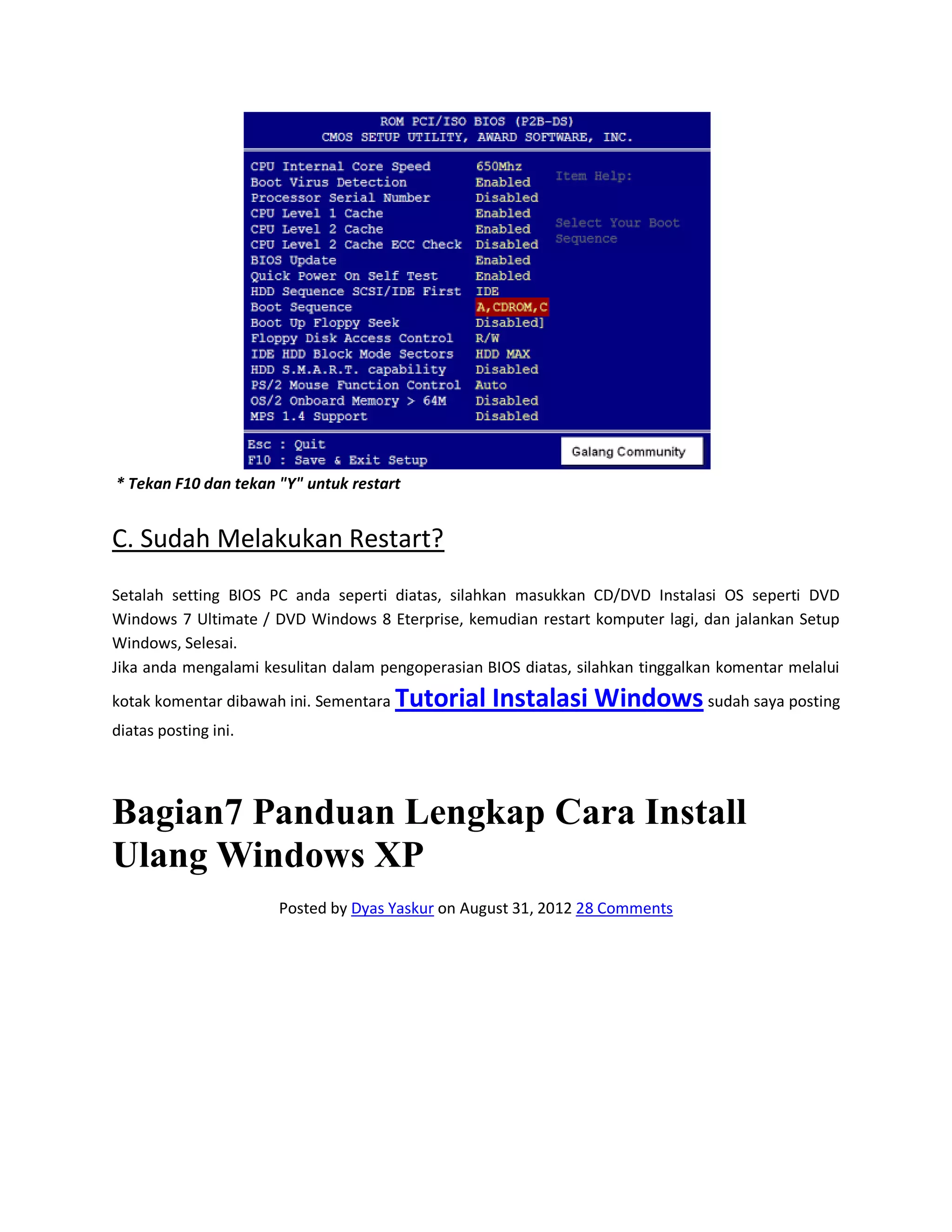 * Tekan F10 dan tekan "Y" untuk restart
C. Sudah Melakukan Restart?
Setalah setting BIOS PC anda seperti diatas, silahkan masukkan CD/DVD Instalasi OS seperti DVD
Windows 7 Ultimate / DVD Windows 8 Eterprise, kemudian restart komputer lagi, dan jalankan Setup
Windows, Selesai.
Jika anda mengalami kesulitan dalam pengoperasian BIOS diatas, silahkan tinggalkan komentar melalui
kotak komentar dibawah ini. Sementara Tutorial Instalasi Windows sudah saya posting
diatas posting ini.
Bagian7 Panduan Lengkap Cara Install
Ulang Windows XP
Posted by Dyas Yaskur on August 31, 2012 28 Comments
 