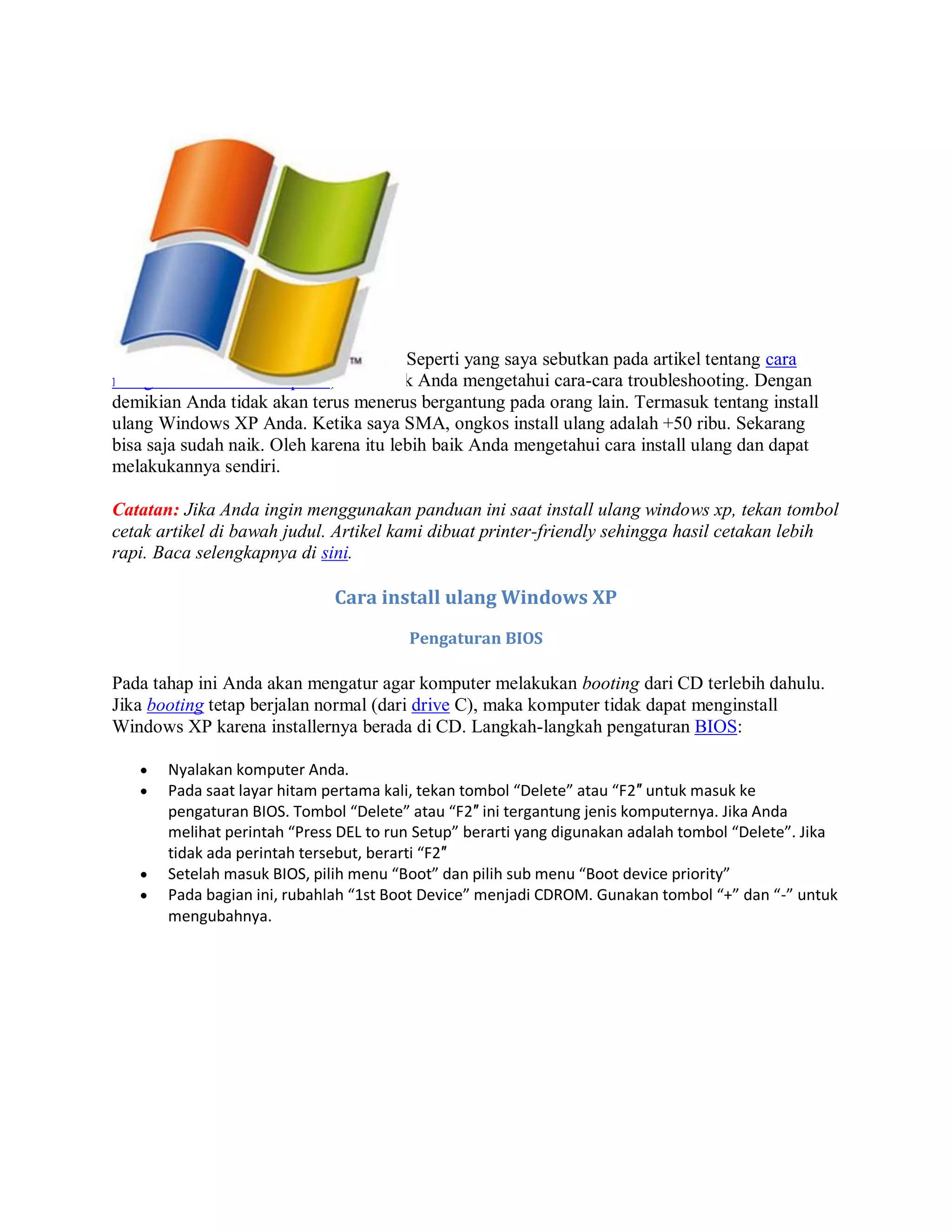 Seperti yang saya sebutkan pada artikel tentang cara
mengatasi masalah komputer, lebih baik Anda mengetahui cara-cara troubleshooting. Dengan
demikian Anda tidak akan terus menerus bergantung pada orang lain. Termasuk tentang install
ulang Windows XP Anda. Ketika saya SMA, ongkos install ulang adalah +50 ribu. Sekarang
bisa saja sudah naik. Oleh karena itu lebih baik Anda mengetahui cara install ulang dan dapat
melakukannya sendiri.
Catatan: Jika Anda ingin menggunakan panduan ini saat install ulang windows xp, tekan tombol
cetak artikel di bawah judul. Artikel kami dibuat printer-friendly sehingga hasil cetakan lebih
rapi. Baca selengkapnya di sini.
Cara install ulang Windows XP
Pengaturan BIOS
Pada tahap ini Anda akan mengatur agar komputer melakukan booting dari CD terlebih dahulu.
Jika booting tetap berjalan normal (dari drive C), maka komputer tidak dapat menginstall
Windows XP karena installernya berada di CD. Langkah-langkah pengaturan BIOS:
 Nyalakan komputer Anda.
 Pada saat layar hitam pertama kali, tekan tombol “Delete” atau “F2″ untuk masuk ke
pengaturan BIOS. Tombol “Delete” atau “F2″ ini tergantung jenis komputernya. Jika Anda
melihat perintah “Press DEL to run Setup” berarti yang digunakan adalah tombol “Delete”. Jika
tidak ada perintah tersebut, berarti “F2″
 Setelah masuk BIOS, pilih menu “Boot” dan pilih sub menu “Boot device priority”
 Pada bagian ini, rubahlah “1st Boot Device” menjadi CDROM. Gunakan tombol “+” dan “-” untuk
mengubahnya.
 