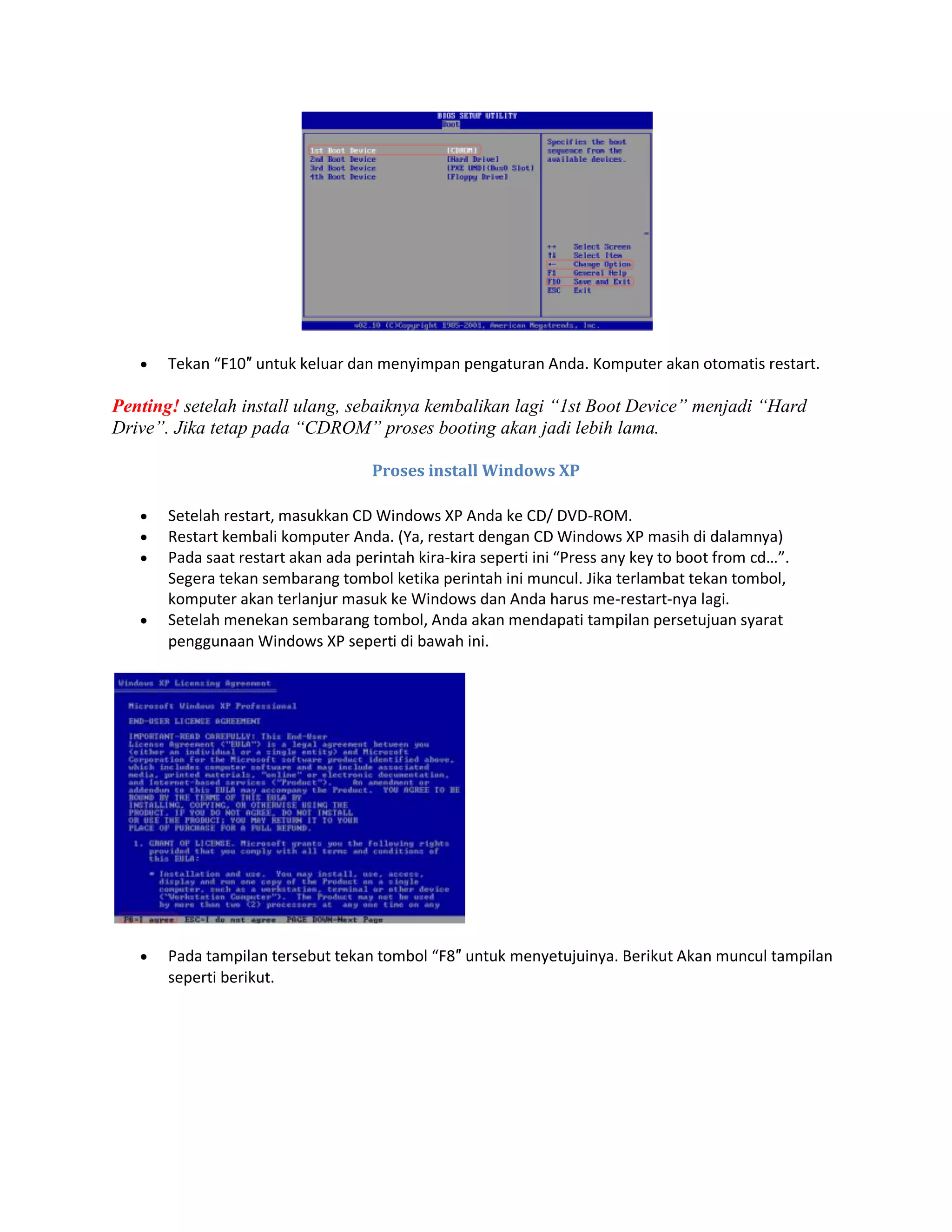  Tekan “F10″ untuk keluar dan menyimpan pengaturan Anda. Komputer akan otomatis restart.
Penting! setelah install ulang, sebaiknya kembalikan lagi “1st Boot Device” menjadi “Hard
Drive”. Jika tetap pada “CDROM” proses booting akan jadi lebih lama.
Proses install Windows XP
 Setelah restart, masukkan CD Windows XP Anda ke CD/ DVD-ROM.
 Restart kembali komputer Anda. (Ya, restart dengan CD Windows XP masih di dalamnya)
 Pada saat restart akan ada perintah kira-kira seperti ini “Press any key to boot from cd…”.
Segera tekan sembarang tombol ketika perintah ini muncul. Jika terlambat tekan tombol,
komputer akan terlanjur masuk ke Windows dan Anda harus me-restart-nya lagi.
 Setelah menekan sembarang tombol, Anda akan mendapati tampilan persetujuan syarat
penggunaan Windows XP seperti di bawah ini.
 Pada tampilan tersebut tekan tombol “F8″ untuk menyetujuinya. Berikut Akan muncul tampilan
seperti berikut.
 