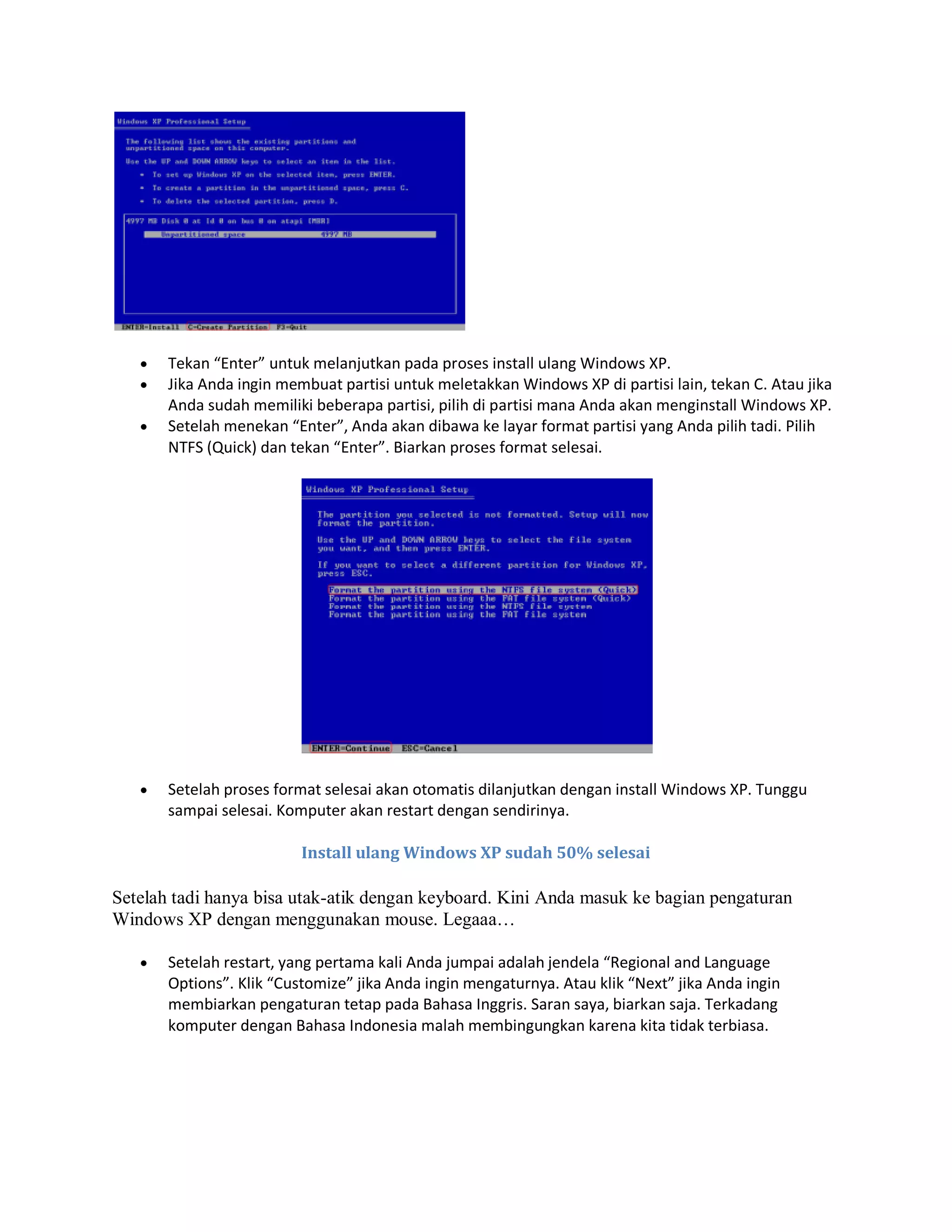  Tekan “Enter” untuk melanjutkan pada proses install ulang Windows XP.
 Jika Anda ingin membuat partisi untuk meletakkan Windows XP di partisi lain, tekan C. Atau jika
Anda sudah memiliki beberapa partisi, pilih di partisi mana Anda akan menginstall Windows XP.
 Setelah menekan “Enter”, Anda akan dibawa ke layar format partisi yang Anda pilih tadi. Pilih
NTFS (Quick) dan tekan “Enter”. Biarkan proses format selesai.
 Setelah proses format selesai akan otomatis dilanjutkan dengan install Windows XP. Tunggu
sampai selesai. Komputer akan restart dengan sendirinya.
Install ulang Windows XP sudah 50% selesai
Setelah tadi hanya bisa utak-atik dengan keyboard. Kini Anda masuk ke bagian pengaturan
Windows XP dengan menggunakan mouse. Legaaa…
 Setelah restart, yang pertama kali Anda jumpai adalah jendela “Regional and Language
Options”. Klik “Customize” jika Anda ingin mengaturnya. Atau klik “Next” jika Anda ingin
membiarkan pengaturan tetap pada Bahasa Inggris. Saran saya, biarkan saja. Terkadang
komputer dengan Bahasa Indonesia malah membingungkan karena kita tidak terbiasa.
 