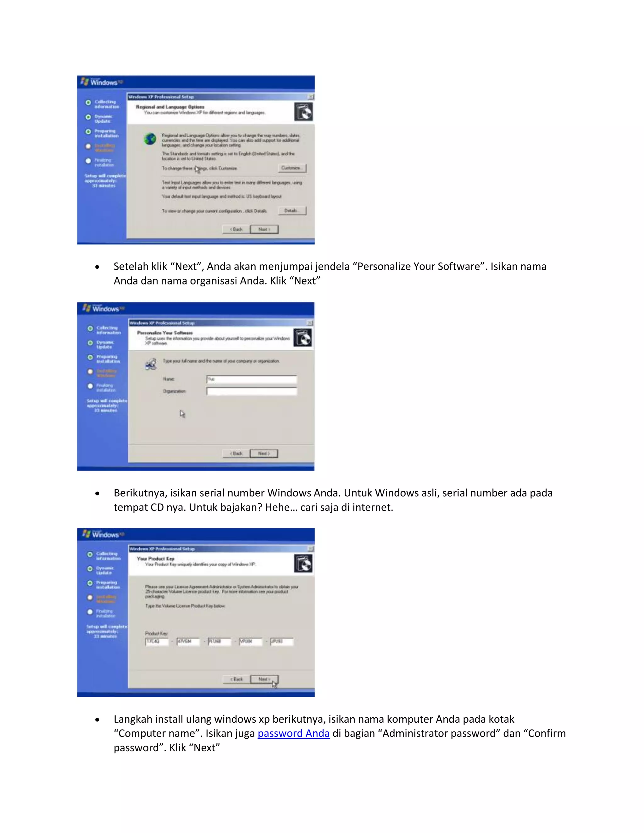  Setelah klik “Next”, Anda akan menjumpai jendela “Personalize Your Software”. Isikan nama
Anda dan nama organisasi Anda. Klik “Next”
 Berikutnya, isikan serial number Windows Anda. Untuk Windows asli, serial number ada pada
tempat CD nya. Untuk bajakan? Hehe… cari saja di internet.
 Langkah install ulang windows xp berikutnya, isikan nama komputer Anda pada kotak
“Computer name”. Isikan juga password Anda di bagian “Administrator password” dan “Confirm
password”. Klik “Next”
 