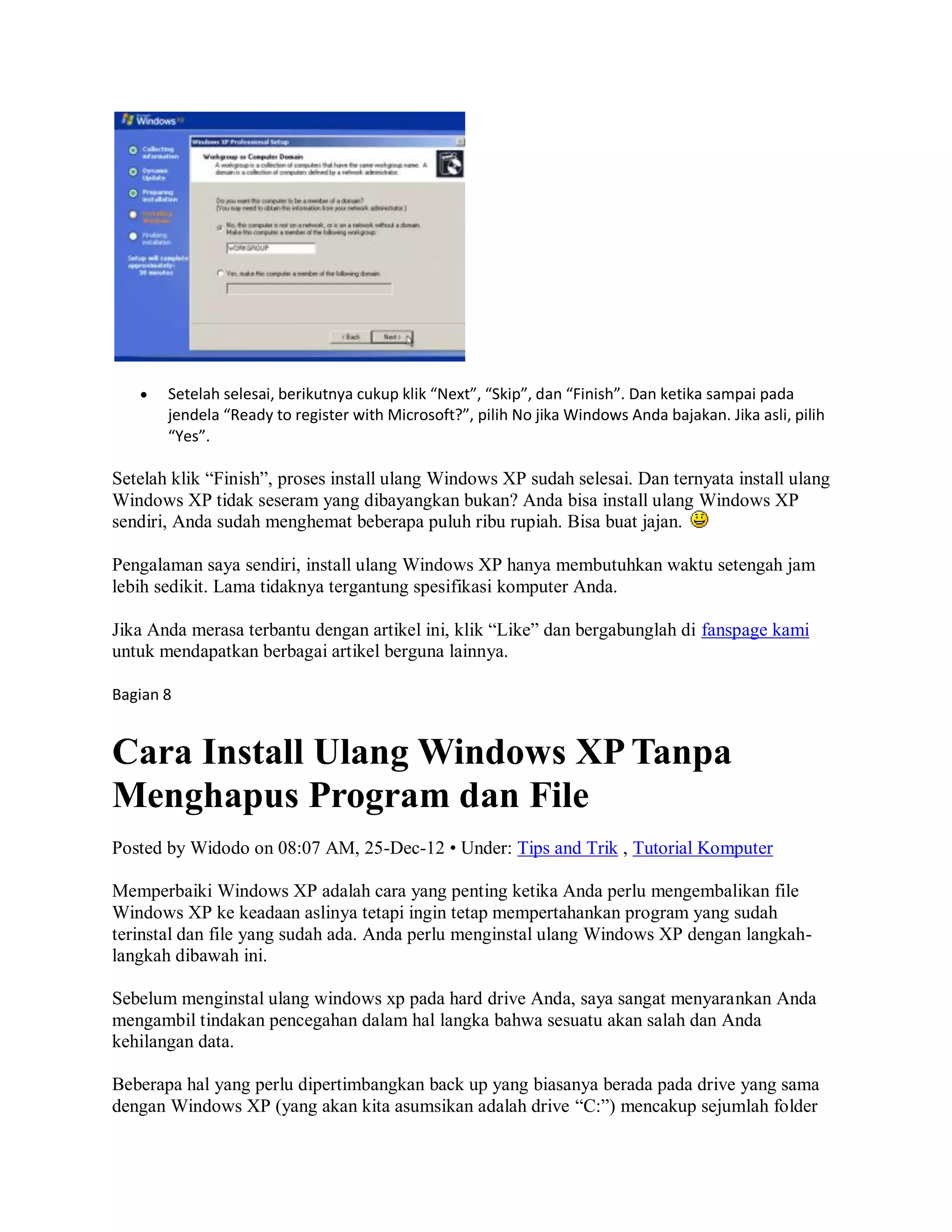  Setelah selesai, berikutnya cukup klik “Next”, “Skip”, dan “Finish”. Dan ketika sampai pada
jendela “Ready to register with Microsoft?”, pilih No jika Windows Anda bajakan. Jika asli, pilih
“Yes”.
Setelah klik “Finish”, proses install ulang Windows XP sudah selesai. Dan ternyata install ulang
Windows XP tidak seseram yang dibayangkan bukan? Anda bisa install ulang Windows XP
sendiri, Anda sudah menghemat beberapa puluh ribu rupiah. Bisa buat jajan.
Pengalaman saya sendiri, install ulang Windows XP hanya membutuhkan waktu setengah jam
lebih sedikit. Lama tidaknya tergantung spesifikasi komputer Anda.
Jika Anda merasa terbantu dengan artikel ini, klik “Like” dan bergabunglah di fanspage kami
untuk mendapatkan berbagai artikel berguna lainnya.
Bagian 8
Cara Install Ulang Windows XP Tanpa
Menghapus Program dan File
Posted by Widodo on 08:07 AM, 25-Dec-12 • Under: Tips and Trik , Tutorial Komputer
Memperbaiki Windows XP adalah cara yang penting ketika Anda perlu mengembalikan file
Windows XP ke keadaan aslinya tetapi ingin tetap mempertahankan program yang sudah
terinstal dan file yang sudah ada. Anda perlu menginstal ulang Windows XP dengan langkah-
langkah dibawah ini.
Sebelum menginstal ulang windows xp pada hard drive Anda, saya sangat menyarankan Anda
mengambil tindakan pencegahan dalam hal langka bahwa sesuatu akan salah dan Anda
kehilangan data.
Beberapa hal yang perlu dipertimbangkan back up yang biasanya berada pada drive yang sama
dengan Windows XP (yang akan kita asumsikan adalah drive “C:”) mencakup sejumlah folder
 