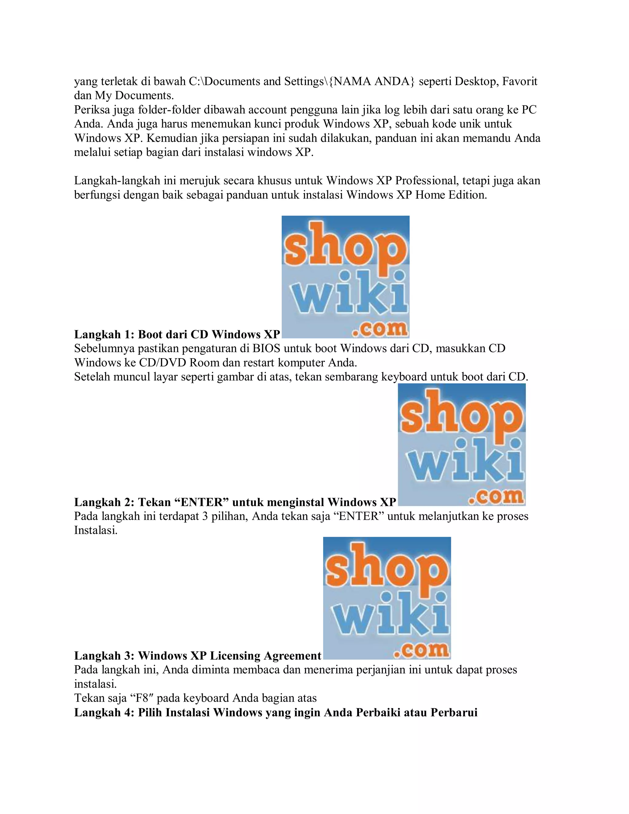 yang terletak di bawah C:Documents and Settings{NAMA ANDA} seperti Desktop, Favorit
dan My Documents.
Periksa juga folder-folder dibawah account pengguna lain jika log lebih dari satu orang ke PC
Anda. Anda juga harus menemukan kunci produk Windows XP, sebuah kode unik untuk
Windows XP. Kemudian jika persiapan ini sudah dilakukan, panduan ini akan memandu Anda
melalui setiap bagian dari instalasi windows XP.
Langkah-langkah ini merujuk secara khusus untuk Windows XP Professional, tetapi juga akan
berfungsi dengan baik sebagai panduan untuk instalasi Windows XP Home Edition.
Langkah 1: Boot dari CD Windows XP
Sebelumnya pastikan pengaturan di BIOS untuk boot Windows dari CD, masukkan CD
Windows ke CD/DVD Room dan restart komputer Anda.
Setelah muncul layar seperti gambar di atas, tekan sembarang keyboard untuk boot dari CD.
Langkah 2: Tekan “ENTER” untuk menginstal Windows XP
Pada langkah ini terdapat 3 pilihan, Anda tekan saja “ENTER” untuk melanjutkan ke proses
Instalasi.
Langkah 3: Windows XP Licensing Agreement
Pada langkah ini, Anda diminta membaca dan menerima perjanjian ini untuk dapat proses
instalasi.
Tekan saja “F8″ pada keyboard Anda bagian atas
Langkah 4: Pilih Instalasi Windows yang ingin Anda Perbaiki atau Perbarui
 