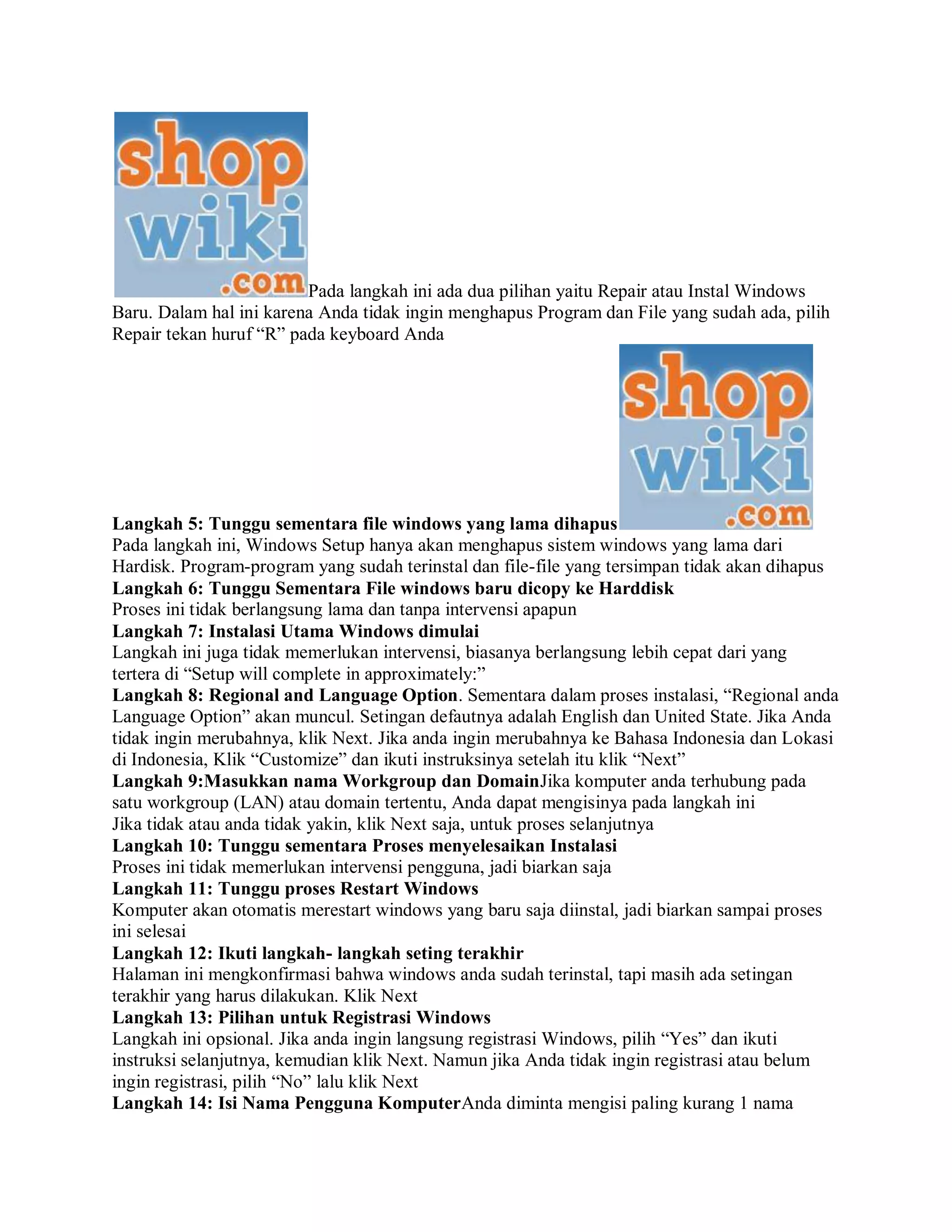 Pada langkah ini ada dua pilihan yaitu Repair atau Instal Windows
Baru. Dalam hal ini karena Anda tidak ingin menghapus Program dan File yang sudah ada, pilih
Repair tekan huruf “R” pada keyboard Anda
Langkah 5: Tunggu sementara file windows yang lama dihapus
Pada langkah ini, Windows Setup hanya akan menghapus sistem windows yang lama dari
Hardisk. Program-program yang sudah terinstal dan file-file yang tersimpan tidak akan dihapus
Langkah 6: Tunggu Sementara File windows baru dicopy ke Harddisk
Proses ini tidak berlangsung lama dan tanpa intervensi apapun
Langkah 7: Instalasi Utama Windows dimulai
Langkah ini juga tidak memerlukan intervensi, biasanya berlangsung lebih cepat dari yang
tertera di “Setup will complete in approximately:”
Langkah 8: Regional and Language Option. Sementara dalam proses instalasi, “Regional anda
Language Option” akan muncul. Setingan defautnya adalah English dan United State. Jika Anda
tidak ingin merubahnya, klik Next. Jika anda ingin merubahnya ke Bahasa Indonesia dan Lokasi
di Indonesia, Klik “Customize” dan ikuti instruksinya setelah itu klik “Next”
Langkah 9:Masukkan nama Workgroup dan DomainJika komputer anda terhubung pada
satu workgroup (LAN) atau domain tertentu, Anda dapat mengisinya pada langkah ini
Jika tidak atau anda tidak yakin, klik Next saja, untuk proses selanjutnya
Langkah 10: Tunggu sementara Proses menyelesaikan Instalasi
Proses ini tidak memerlukan intervensi pengguna, jadi biarkan saja
Langkah 11: Tunggu proses Restart Windows
Komputer akan otomatis merestart windows yang baru saja diinstal, jadi biarkan sampai proses
ini selesai
Langkah 12: Ikuti langkah- langkah seting terakhir
Halaman ini mengkonfirmasi bahwa windows anda sudah terinstal, tapi masih ada setingan
terakhir yang harus dilakukan. Klik Next
Langkah 13: Pilihan untuk Registrasi Windows
Langkah ini opsional. Jika anda ingin langsung registrasi Windows, pilih “Yes” dan ikuti
instruksi selanjutnya, kemudian klik Next. Namun jika Anda tidak ingin registrasi atau belum
ingin registrasi, pilih “No” lalu klik Next
Langkah 14: Isi Nama Pengguna KomputerAnda diminta mengisi paling kurang 1 nama
 