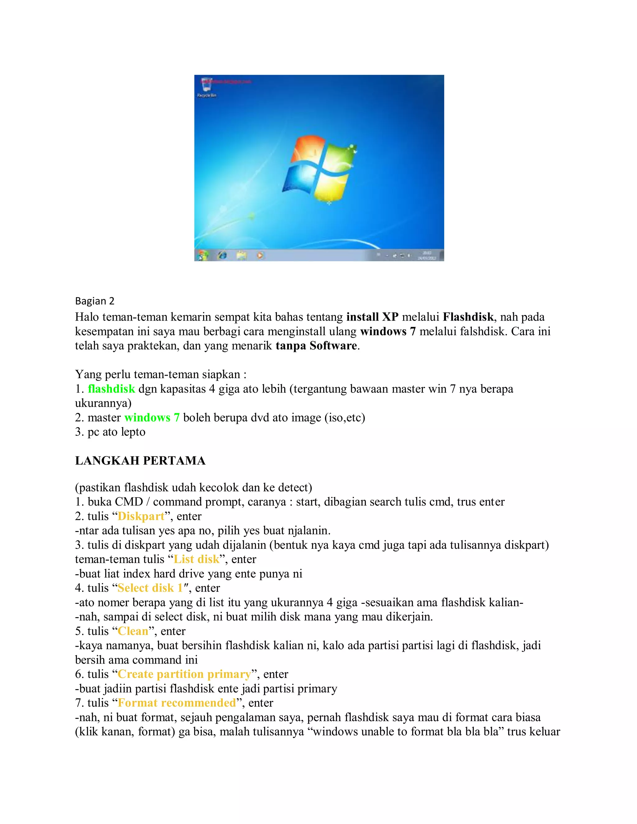 Bagian 2
Halo teman-teman kemarin sempat kita bahas tentang install XP melalui Flashdisk, nah pada
kesempatan ini saya mau berbagi cara menginstall ulang windows 7 melalui falshdisk. Cara ini
telah saya praktekan, dan yang menarik tanpa Software.
Yang perlu teman-teman siapkan :
1. flashdisk dgn kapasitas 4 giga ato lebih (tergantung bawaan master win 7 nya berapa
ukurannya)
2. master windows 7 boleh berupa dvd ato image (iso,etc)
3. pc ato lepto
LANGKAH PERTAMA
(pastikan flashdisk udah kecolok dan ke detect)
1. buka CMD / command prompt, caranya : start, dibagian search tulis cmd, trus enter
2. tulis “Diskpart”, enter
-ntar ada tulisan yes apa no, pilih yes buat njalanin.
3. tulis di diskpart yang udah dijalanin (bentuk nya kaya cmd juga tapi ada tulisannya diskpart)
teman-teman tulis “List disk”, enter
-buat liat index hard drive yang ente punya ni
4. tulis “Select disk 1″, enter
-ato nomer berapa yang di list itu yang ukurannya 4 giga -sesuaikan ama flashdisk kalian-
-nah, sampai di select disk, ni buat milih disk mana yang mau dikerjain.
5. tulis “Clean”, enter
-kaya namanya, buat bersihin flashdisk kalian ni, kalo ada partisi partisi lagi di flashdisk, jadi
bersih ama command ini
6. tulis “Create partition primary”, enter
-buat jadiin partisi flashdisk ente jadi partisi primary
7. tulis “Format recommended”, enter
-nah, ni buat format, sejauh pengalaman saya, pernah flashdisk saya mau di format cara biasa
(klik kanan, format) ga bisa, malah tulisannya “windows unable to format bla bla bla” trus keluar
 