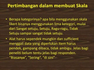 Pertimbangan dalam membuat Skala
• Berapa kategorinya? apa bila menggunakan skala
likert bisanya menggunakan lima ketegori, mulai
dari Sangat setuju, Setuju, Ragu-ragu, Tidak
Setuju sampai sangat tidak setuju.
• Alat harus sependek mungkin dan sufficient
menggali data yang diperlukan Item harus
pendek, gampang dibaca, tidak ambigu. Jelas bagi
peneliti belum tentu jelas bagi responden.
“Biasanya”, “Sering”, “di sini”
 