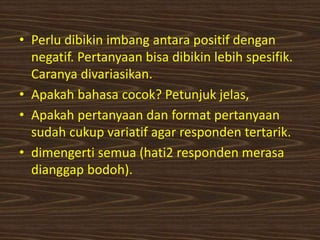 • Perlu dibikin imbang antara positif dengan
negatif. Pertanyaan bisa dibikin lebih spesifik.
Caranya divariasikan.
• Apakah bahasa cocok? Petunjuk jelas,
• Apakah pertanyaan dan format pertanyaan
sudah cukup variatif agar responden tertarik.
• dimengerti semua (hati2 responden merasa
dianggap bodoh).
 