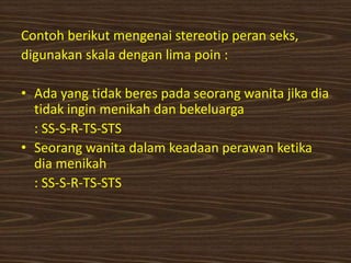 Contoh berikut mengenai stereotip peran seks,
digunakan skala dengan lima poin :
• Ada yang tidak beres pada seorang wanita jika dia
tidak ingin menikah dan bekeluarga
: SS-S-R-TS-STS
• Seorang wanita dalam keadaan perawan ketika
dia menikah
: SS-S-R-TS-STS
 
