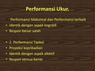 Performansi Ukur.
1. Performansi Maksimal dan Performansi terbaik
• Identik dengan aspek kognitif
• Respon benar salah
• 2. Performansi Tipikal
• Proyeksi kepribadian
• Identik dengan aspek afektif
• Respon semua benar
 