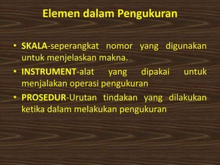 Elemen dalam Pengukuran
• SKALA-seperangkat nomor yang digunakan
untuk menjelaskan makna.
• INSTRUMENT-alat yang dipakai untuk
menjalakan operasi pengukuran
• PROSEDUR-Urutan tindakan yang dilakukan
ketika dalam melakukan pengukuran
 