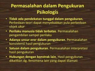 Permasalahan dalam Pengukuran
Psikologis
• Tidak ada pendekatan tunggal dalam pengukuran.
Perbedaan teori dapat menyebabkan pula perbedaan
objek ukur
• Perilaku manusia tidak terbatas. Permasalahan
pengambilan sampel perilaku
• Adanya unsur eror dalam pengukuran. Permasalahan
konsistensi hasil pengukuran
• Satuan dalam pengukuran. Permasalahan interpretasi
hasil pengukuran
• Hubungan dengan konstrak lain. Hasil pengukuran
dikaitkan dg. fenomena lain yang dapat diamati
 