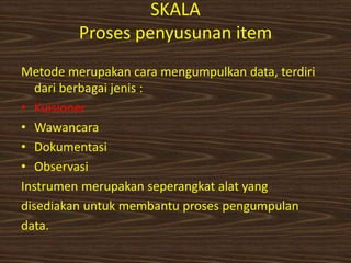 SKALA
Proses penyusunan item
Metode merupakan cara mengumpulkan data, terdiri
dari berbagai jenis :
• Kuisioner
• Wawancara
• Dokumentasi
• Observasi
Instrumen merupakan seperangkat alat yang
disediakan untuk membantu proses pengumpulan
data.
 