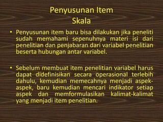Penyusunan Item
Skala
• Penyusunan item baru bisa dilakukan jika peneliti
sudah memahami sepenuhnya materi isi dari
penelitian dan penjabaran dari variabel penelitian
beserta hubungan antar variabel.
• Sebelum membuat item penelitian variabel harus
dapat didefinisikan secara operasional terlebih
dahulu, kemudian memecahnya menjadi aspek-
aspek, baru kemudian mencari indikator setiap
aspek dan memformulasikan kalimat-kalimat
yang menjadi item penelitian.
 