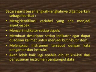 Secara garis besar langkah-langkahnya digambarkan
sebagai berikut :
• Mengidentifikasi variabel yang ada menjadi
aspek-aspek.
• Mencari indikator setiap aspek.
• Membuat deskriptor setiap indikator agar dapat
dijadikan kalimat untuk menjadi butir-butir item.
• Melengkapi instrumen tersebut dengan kata
pengantar dan instruksi.
• Akan lebih baik lagi apabila dibuat kisi-kisi dari
penyusunan instrumen pengumpul data
 