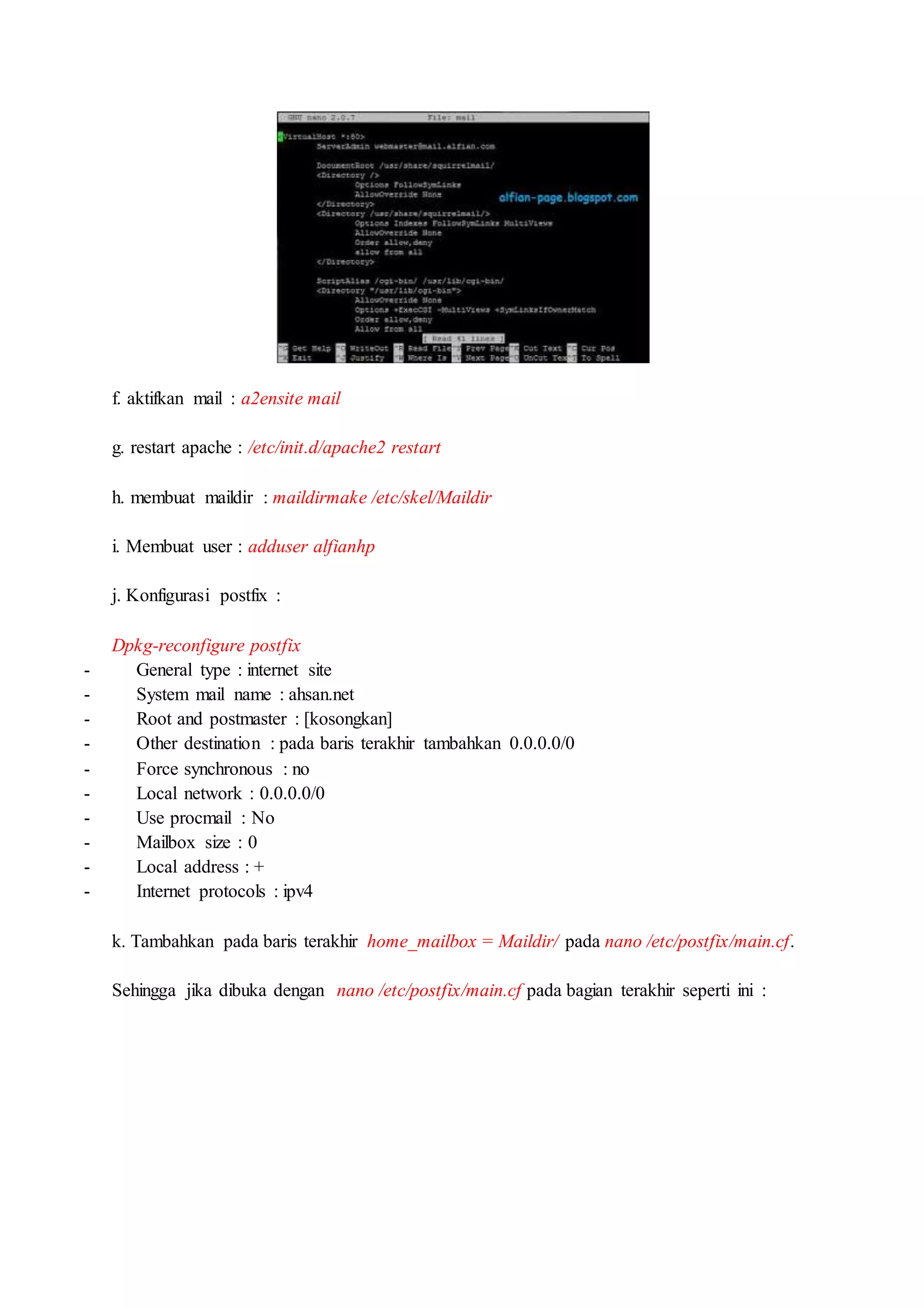f. aktifkan mail : a2ensite mail
g. restart apache : /etc/init.d/apache2 restart
h. membuat maildir : maildirmake /etc/skel/Maildir
i. Membuat user : adduser alfianhp
j. Konfigurasi postfix :
Dpkg-reconfigure postfix
- General type : internet site
- System mail name : ahsan.net
- Root and postmaster : [kosongkan]
- Other destination : pada baris terakhir tambahkan 0.0.0.0/0
- Force synchronous : no
- Local network : 0.0.0.0/0
- Use procmail : No
- Mailbox size : 0
- Local address : +
- Internet protocols : ipv4
k. Tambahkan pada baris terakhir home_mailbox = Maildir/ pada nano /etc/postfix/main.cf.
Sehingga jika dibuka dengan nano /etc/postfix/main.cf pada bagian terakhir seperti ini :
 