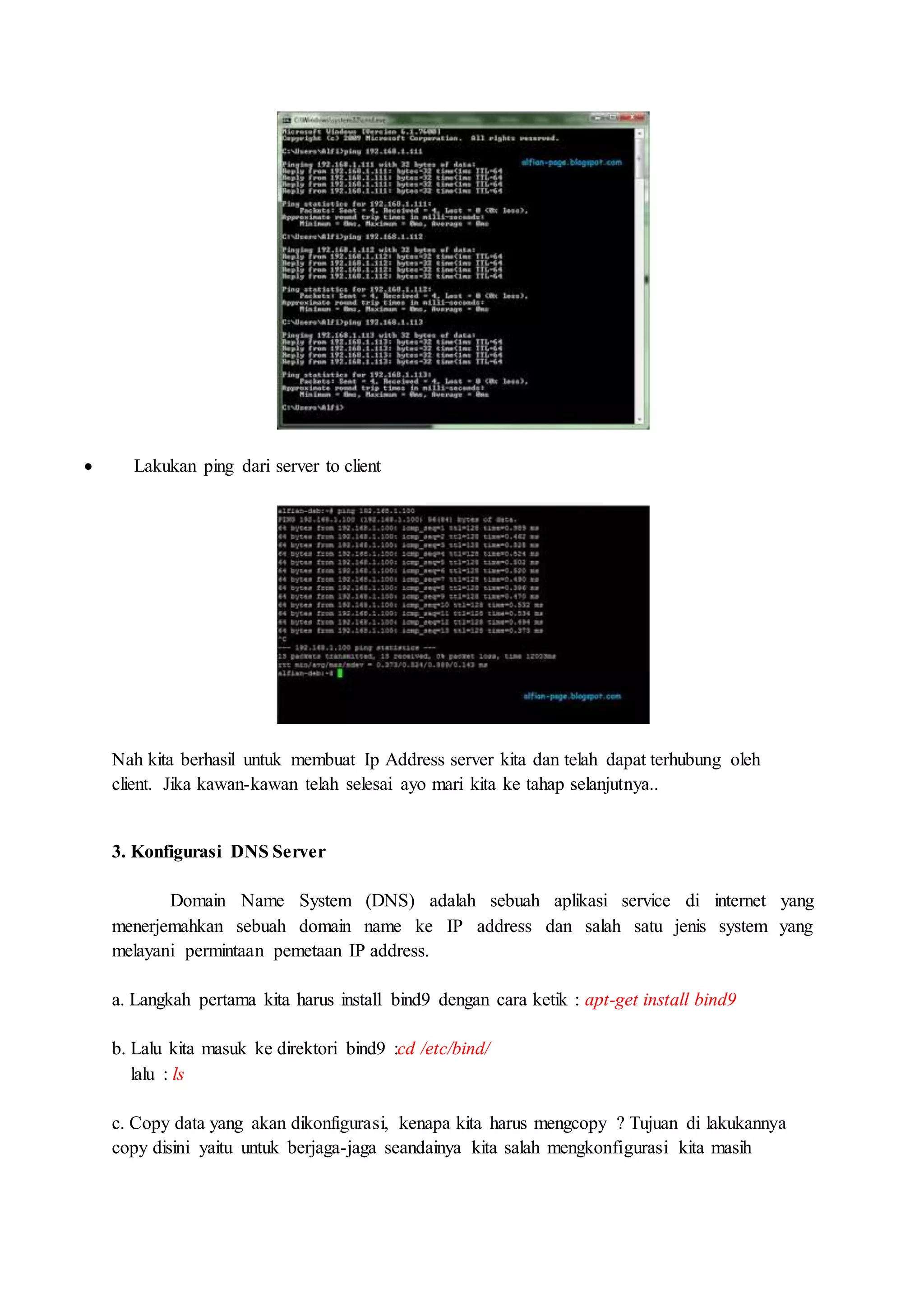  Lakukan ping dari server to client
Nah kita berhasil untuk membuat Ip Address server kita dan telah dapat terhubung oleh
client. Jika kawan-kawan telah selesai ayo mari kita ke tahap selanjutnya..
3. Konfigurasi DNS Server
Domain Name System (DNS) adalah sebuah aplikasi service di internet yang
menerjemahkan sebuah domain name ke IP address dan salah satu jenis system yang
melayani permintaan pemetaan IP address.
a. Langkah pertama kita harus install bind9 dengan cara ketik : apt-get install bind9
b. Lalu kita masuk ke direktori bind9 :cd /etc/bind/
lalu : ls
c. Copy data yang akan dikonfigurasi, kenapa kita harus mengcopy ? Tujuan di lakukannya
copy disini yaitu untuk berjaga-jaga seandainya kita salah mengkonfigurasi kita masih
 