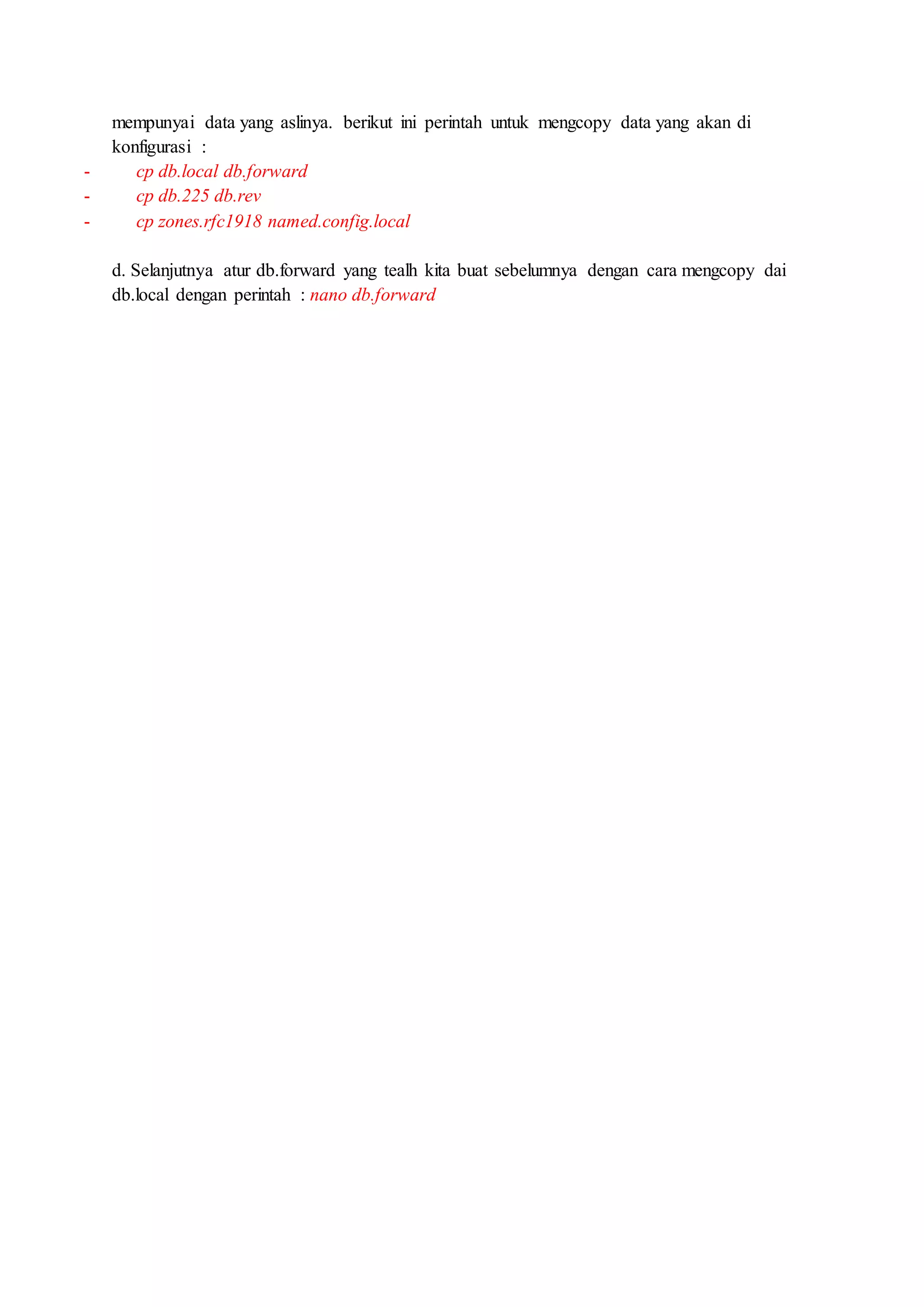 mempunyai data yang aslinya. berikut ini perintah untuk mengcopy data yang akan di
konfigurasi :
- cp db.local db.forward
- cp db.225 db.rev
- cp zones.rfc1918 named.config.local
d. Selanjutnya atur db.forward yang tealh kita buat sebelumnya dengan cara mengcopy dai
db.local dengan perintah : nano db.forward
 