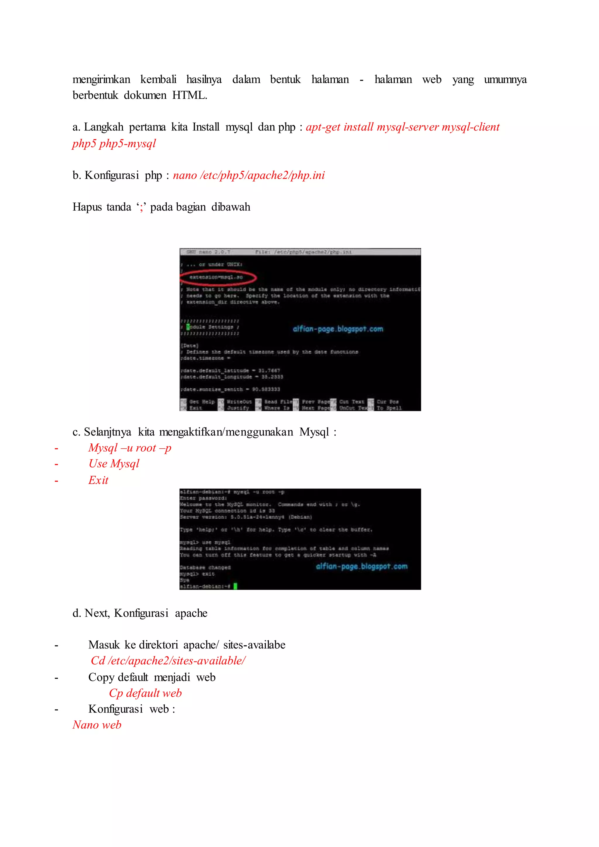 mengirimkan kembali hasilnya dalam bentuk halaman - halaman web yang umumnya
berbentuk dokumen HTML.
a. Langkah pertama kita Install mysql dan php : apt-get install mysql-server mysql-client
php5 php5-mysql
b. Konfigurasi php : nano /etc/php5/apache2/php.ini
Hapus tanda ‘;’ pada bagian dibawah
c. Selanjtnya kita mengaktifkan/menggunakan Mysql :
- Mysql –u root –p
- Use Mysql
- Exit
d. Next, Konfigurasi apache
- Masuk ke direktori apache/ sites-availabe
Cd /etc/apache2/sites-available/
- Copy default menjadi web
Cp default web
- Konfigurasi web :
Nano web
 