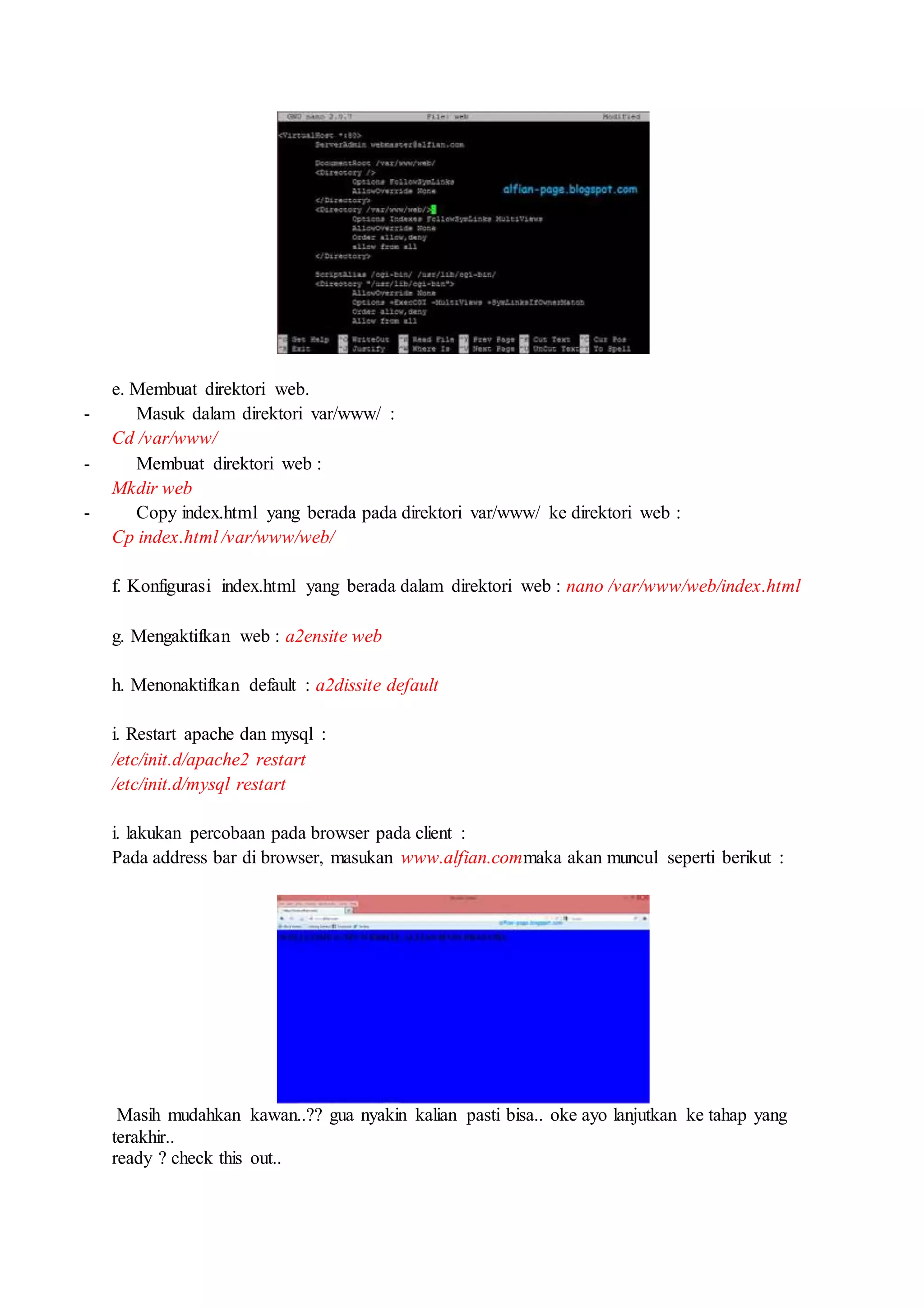 e. Membuat direktori web.
- Masuk dalam direktori var/www/ :
Cd /var/www/
- Membuat direktori web :
Mkdir web
- Copy index.html yang berada pada direktori var/www/ ke direktori web :
Cp index.html /var/www/web/
f. Konfigurasi index.html yang berada dalam direktori web : nano /var/www/web/index.html
g. Mengaktifkan web : a2ensite web
h. Menonaktifkan default : a2dissite default
i. Restart apache dan mysql :
/etc/init.d/apache2 restart
/etc/init.d/mysql restart
i. lakukan percobaan pada browser pada client :
Pada address bar di browser, masukan www.alfian.commaka akan muncul seperti berikut :
Masih mudahkan kawan..?? gua nyakin kalian pasti bisa.. oke ayo lanjutkan ke tahap yang
terakhir..
ready ? check this out..
 