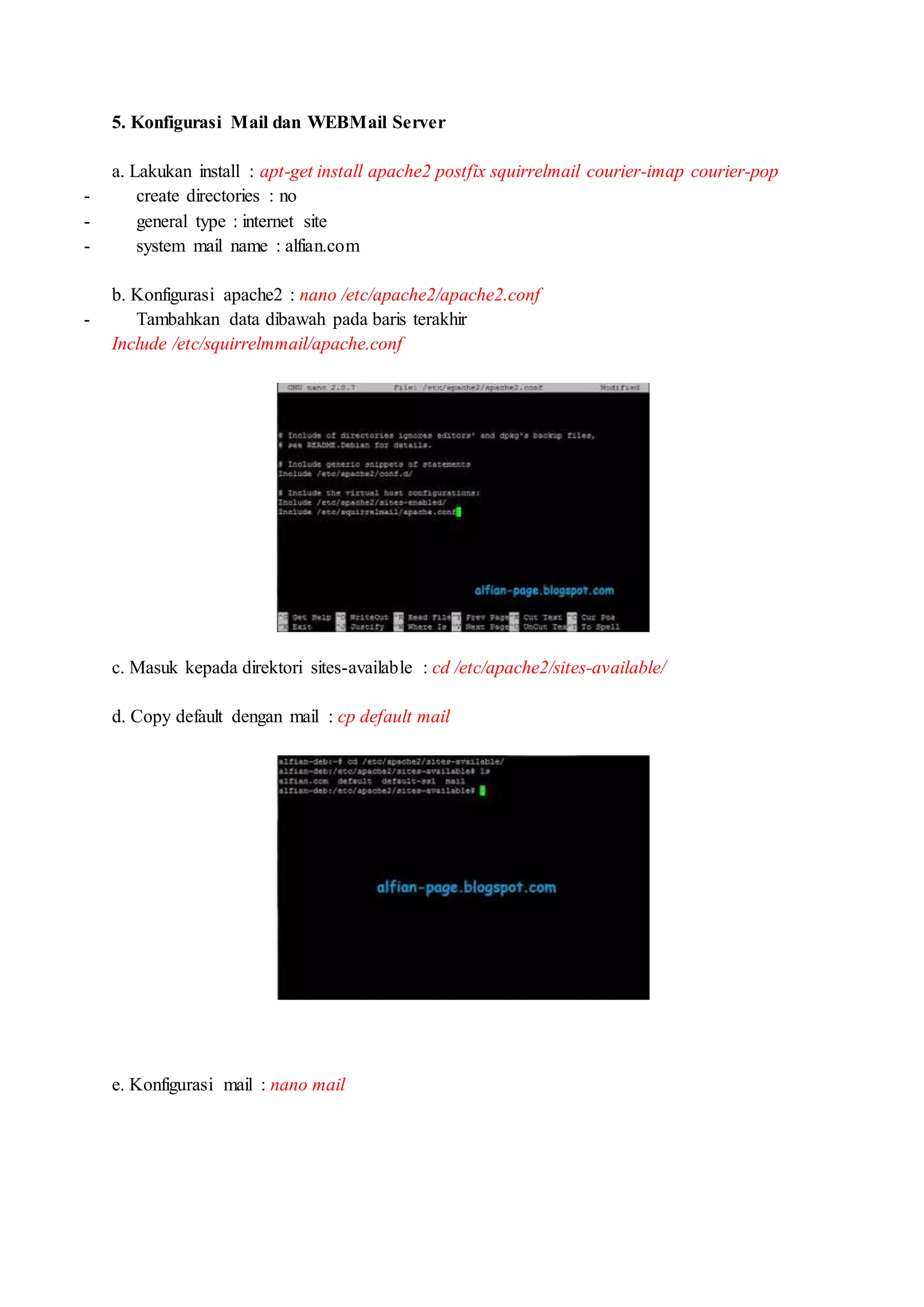 5. Konfigurasi Mail dan WEBMail Server
a. Lakukan install : apt-get install apache2 postfix squirrelmail courier-imap courier-pop
- create directories : no
- general type : internet site
- system mail name : alfian.com
b. Konfigurasi apache2 : nano /etc/apache2/apache2.conf
- Tambahkan data dibawah pada baris terakhir
Include /etc/squirrelmmail/apache.conf
c. Masuk kepada direktori sites-available : cd /etc/apache2/sites-available/
d. Copy default dengan mail : cp default mail
e. Konfigurasi mail : nano mail
 