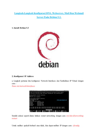 Langkah-Langkah Konfigurasi DNS, Webserver, Mail Dan Webmail
Server Pada Debian 5.3.
1. Install Debian 5.3
2. Konfigurasi IP Address
a. Langkah pertama kita konfigurasi Network Interfaces dan Tambahkan IP Virtual dengan
cara :
Nano /etc/network/interfaces
Setelah selesai seperti diatas lalukan restart networking dengan cara :/etc/init.d/networking
restart
Untuk melihat apakah berhasil atau tidak, kita dapat melihat IP dengan cara : ifconfig
 