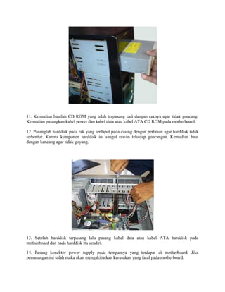 11. Kemudian bautlah CD ROM yang telah terpasang tadi dangan raknya agar tidak goncang.
Kemudian pasangkan kabel power dan kabel data atau kabel ATA CD ROM pada motherboard.
12. Pasanglah harddisk pada rak yang terdapat pada casing dengan perlahan agar harddisk tidak
terbentur. Karena komponen harddisk ini sangat rawan tehadap goncangan. Kemudian baut
dengan kencang agar tidak goyang.
13. Setelah harddisk terpasang lalu pasang kabel data atau kabel ATA harddisk pada
motherboard dan pada harddisk itu sendiri.
14. Pasang konektor power supply pada tempatnya yang terdapat di motherboard. Jika
pemasangan ini salah maka akan mengakibatkan kerusakan yang fatal pada motherboard.
 